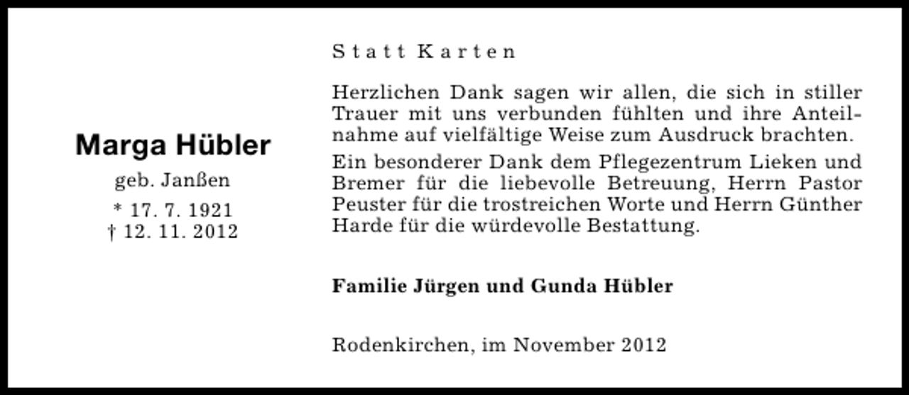 <p>Statt Karten</p><p>Marga Hübler<br />geb. Janßen<br />* 17. 7. 1921<br />† 12. 11. 2012</p><p>Herzlichen Dank sagen wir allen, die sich in stiller<br />Trauer mit uns verbunden fühlten und ihre Anteilnahme auf vielfältige Weise zum Ausdruck brachten.<br />Ein besonderer Dank dem Pflegezentrum Lieken und<br />Bremer für die liebevolle Betreuung, Herrn Pastor<br />Peuster für die trostreichen Worte und Herrn Günther<br />Harde für die würdevolle Bestattung.<br />Familie Jürgen und Gunda Hübler<br />Rodenkirchen, im November 2012</p>