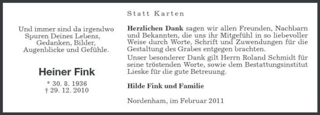 <p>Statt Karten Und immer sind da irgendwo Spuren Deines Lebens, Gedanken, Bilder, Augenblicke und Gefühle. Herzlichen Dank sagen wir allen Freunden, Nachbarn und Bekannten, die uns ihr Mitgefühl in so liebevoller Weise durch Worte, Schrift und Zuwendungen für die Gestaltung des Grabes entgegen brachten. Unser besonderer Dank gilt Herrn Roland Schmidt für seine tröstenden Worte, sowie dem Bestattungsinstitut Lieske für die gute Betreuung. Hilde Fink und Familie Nordenham, im Februar 2011</p><p>Heiner Fink<br />* 30. 8. 1936 † 29. 12. 2010</p>