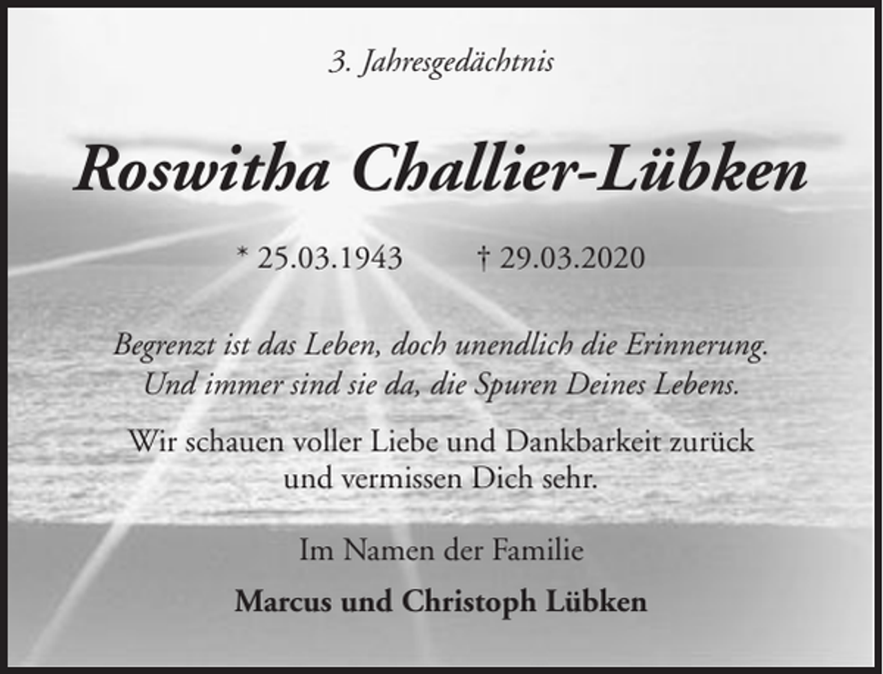 <p>3. Jahresgedächtnis</p><p>Roswitha Challier-Lübken<br />* 25.03.1943</p><p>† 29.03.2020</p><p>Begrenzt ist das Leben, doch unendlich die Erinnerung.<br />Und immer sind sie da, die Spuren Deines Lebens.<br />Wir schauen voller Liebe und Dankbarkeit zurück<br />und vermissen Dich sehr.<br />Im Namen der Familie<br />Marcus und Christoph Lübken</p>