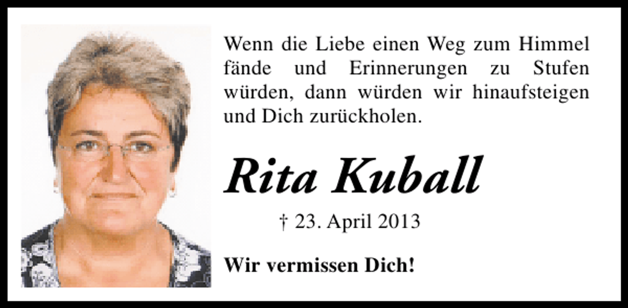 <p>Wenn die Liebe einen Weg zum Himmel<br />fände und Erinnerungen zu Stufen<br />würden, dann würden wir hinaufsteigen<br />und Dich zurückholen.</p><p>Rita Kuball<br />† 23. April 2013</p><p>Wir vermissen Dich!</p>