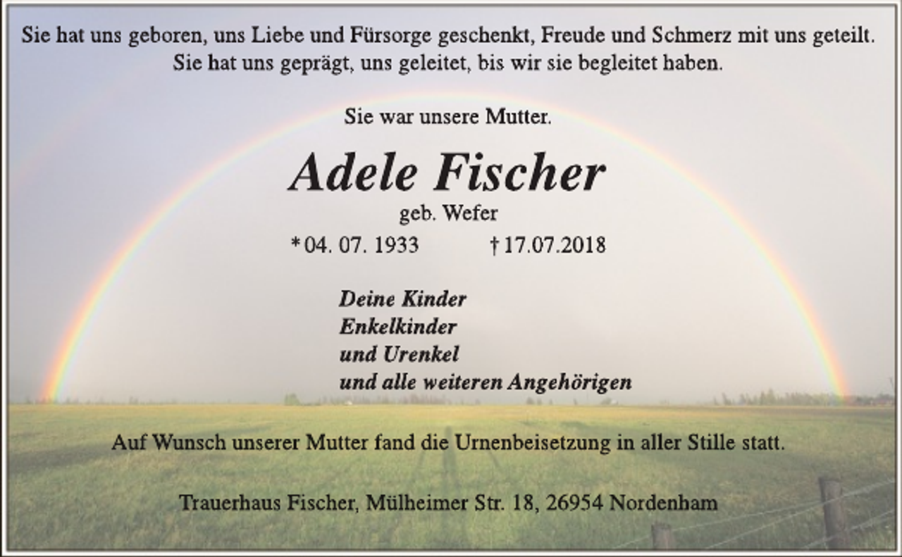 <p>Sie hat uns geboren, uns Liebe und Fürsorge geschenkt, Freude und Schmerz mit uns geteilt.<br />Sie hat uns geprägt, uns geleitet, bis wir sie begleitett haben.<br />Sie war unsere Mutter.</p><p>Adele Fischer</p><p>geb. Wefer<br />* 04. 07. 1933<br />† 17.07.2018<br />Deine Kinder<br />Enkelkinder<br />und Urenkel<br />und alle weiteren Angehörigen<br />Auf Wunsch unserer Mutter fand die Urnenbeisetzung in alller Stille statt.<br />Trauerhaus Fischer, Mülheimer Str. 18, 26954 Nordenham</p>