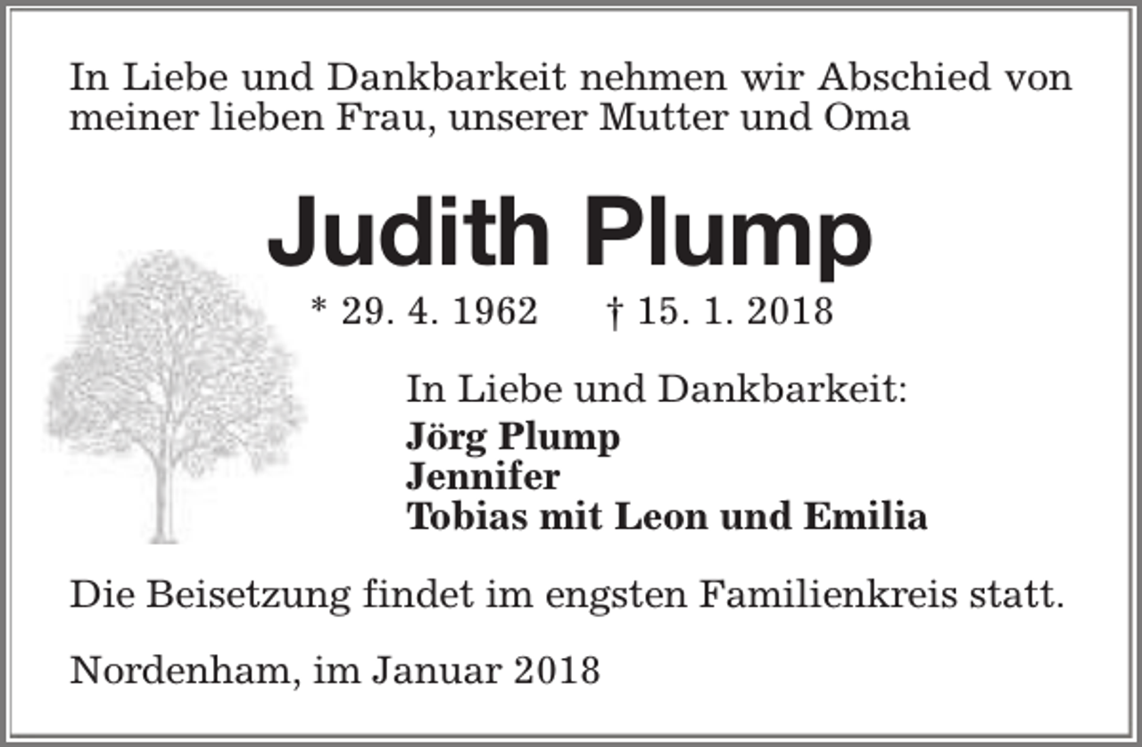 <p>In Liebe und Dankbarkeit nehmen wir Abschied von<br />meiner lieben Frau, unserer Mutter und Oma</p><p>Judith Plump<br />* 29. 4. 1962</p><p>† 15. 1. 2018</p><p>In Liebe und Dankbarkeit:<br />Jörg Plump<br />Jennifer<br />Tobias mit Leon und Emilia<br />Die Beisetzung findet im engsten Familienkreis statt.<br />Nordenham, im Januar 2018</p>
