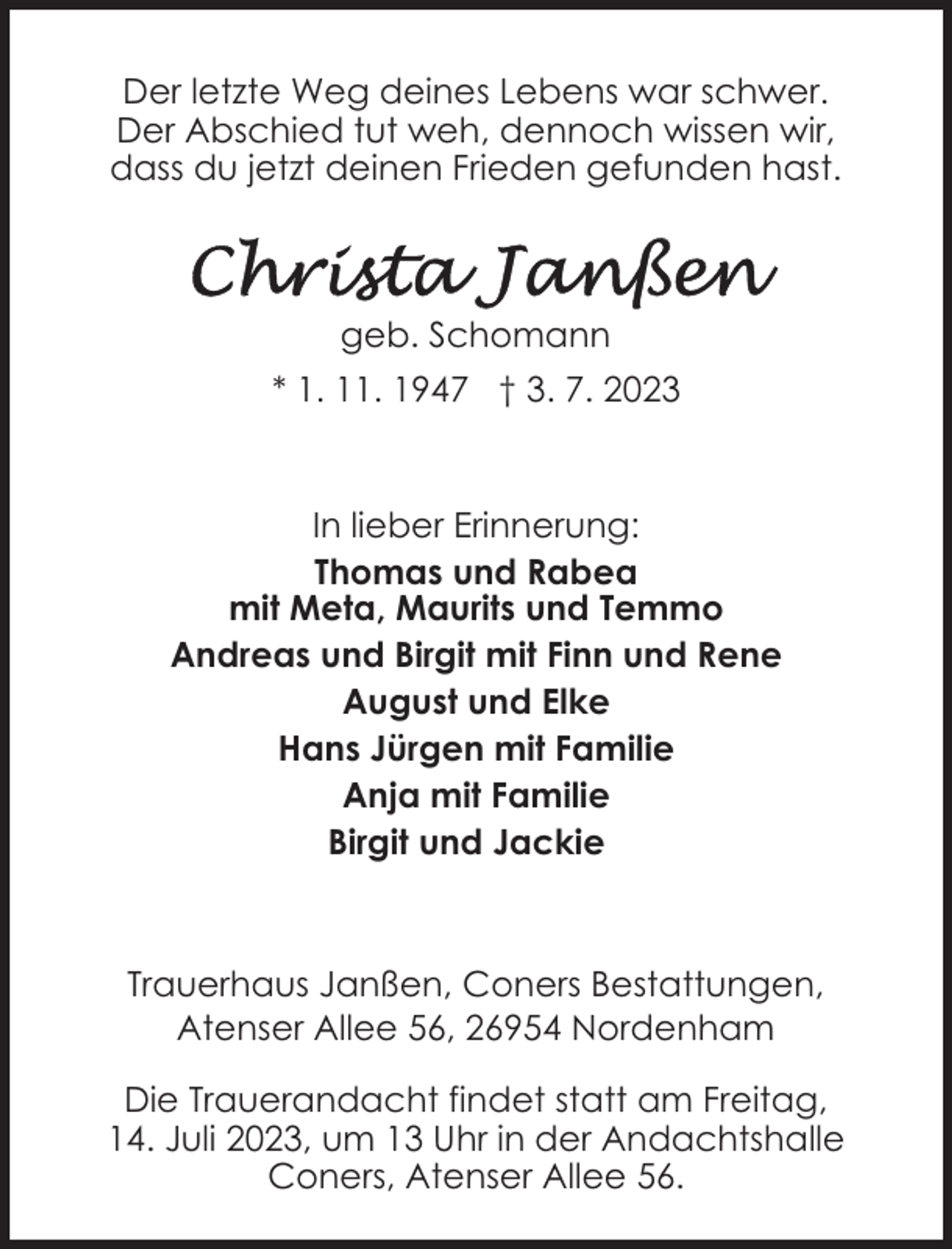 <p>Der letzte Weg deines Lebens war schwer.<br />Der Abschied tut weh, dennoch wissen wir,<br />dass du jetzt deinen Frieden gefunden hast.</p><p>geb. Schomann<br />* 1. 11. 1947 † 3. 7. 2023</p><p>In lieber Erinnerung:<br />Thomas und Rabea<br />mit Meta, Maurits und Temmo<br />Andreas und Birgit mit Finn und Rene<br />August und Elke<br />Hans Jürgen mit Familie<br />Anja mit Familie<br />Birgit und Jackie</p><p>Trauerhaus Janßen, Coners Bestattungen,<br />Atenser Allee 56, 26954 Nordenham<br />Die Trauerandacht findet statt am Freitag,<br />14. Juli 2023, um 13 Uhr in der Andachtshalle<br />Coners, Atenser Allee 56.</p>