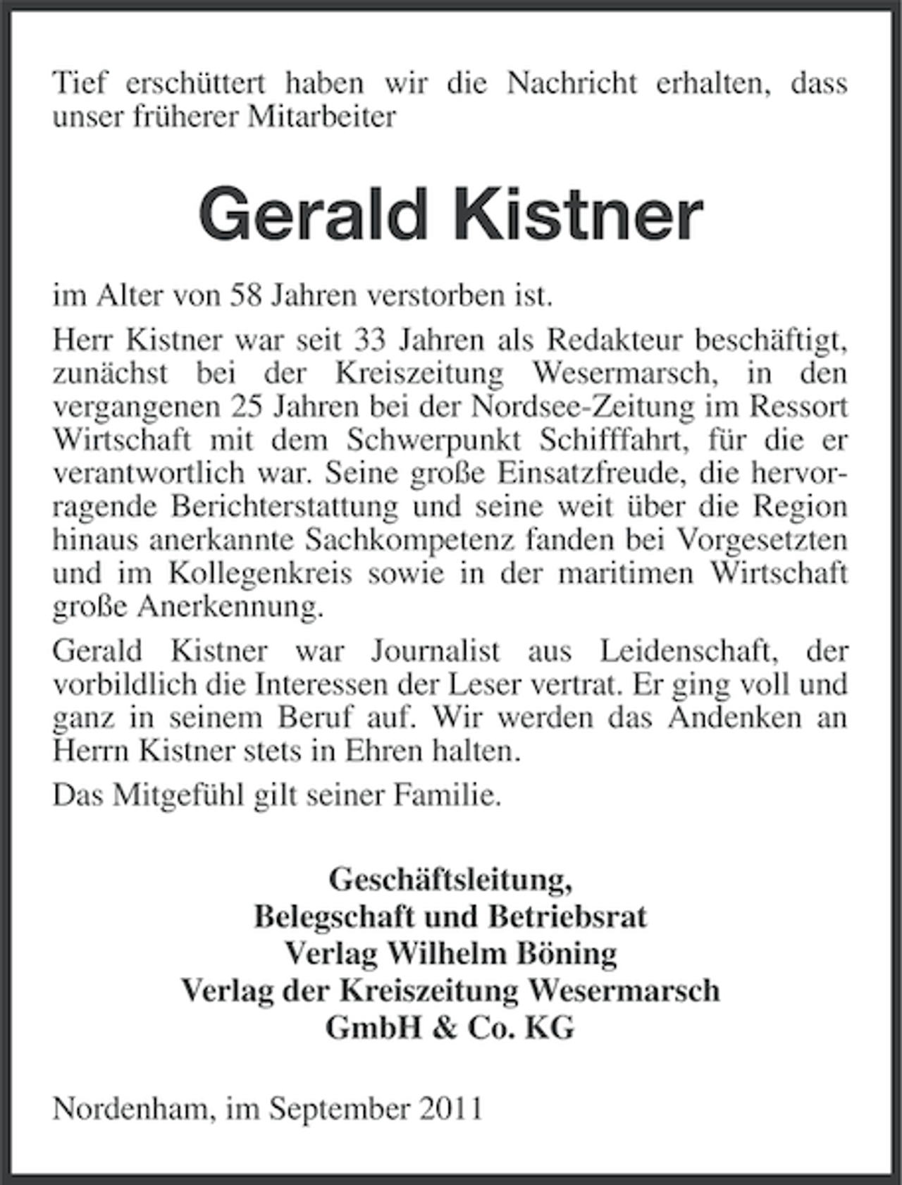 <p>Tief erschüttert haben wir die Nachricht erhalten, dass<br />unser früherer Mitarbeiter</p><p>Gerald Kistner<br />im Alter von 58 Jahren verstorben ist.<br />Herr Kistner war seit 33 Jahren als Redakteur beschäftigt,<br />zunächst bei der Kreiszeitung Wesermarsch, in den<br />vergangenen 25 Jahren bei der Nordsee-Zeitung im Ressort<br />Wirtschaft mit dem Schwerpunkt Schifffahrt, für die er<br />verantwortlich war. Seine große Einsatzfreude, die hervorragende Berichterstattung und seine weit über die Region<br />hinaus anerkannte Sachkompetenz fanden bei Vorgesetzten<br />und im Kollegenkreis sowie in der maritimen Wirtschaft<br />große Anerkennung.<br />Gerald Kistner war Journalist aus Leidenschaft, der<br />vorbildlich die Interessen der Leser vertrat. Er ging voll und<br />ganz in seinem Beruf auf. Wir werden das Andenken an<br />Herrn Kistner stets in Ehren halten.<br />Das Mitgefühl gilt seiner Familie.<br />Geschäftsleitung,<br />Belegschaft und Betriebsrat<br />Verlag Wilhelm Böning<br />Verlag der Kreiszeitung Wesermarsch<br />GmbH &amp; Co. KG<br />Nordenham, im September 2011</p>