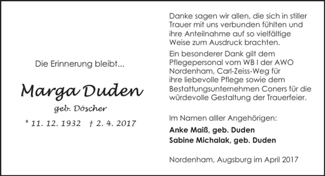 <p>Danke sagen wir allen, die sich in stiller<br />Trauer mit uns verbunden fühlten und<br />ihre Anteilnahme auf so vielfältige<br />Weise zum Ausdruck brachten.</p><p>Die Erinnerung bleibt...</p><p>Ein besonderer Dank gilt dem<br />Pflegepersonal vom WB I der AWO<br />Nordenham, Carl-Zeiss-Weg für<br />ihre liebevolle Pflege sowie dem<br />Bestattungsunternehmen Coners für die<br />würdevolle Gestaltung der Trauerfeier.</p><p>geb. Dös<br />ge<br />öscher<br />* 11. 12. 1932</p><p>† 2. 4. 2017</p><p>Im Namen alller Angehörigen:<br />Anke Maiß, geb. Duden<br />Sabine Michalak, geb. Duden<br />Nordenham, Augsburg im April 2017</p>