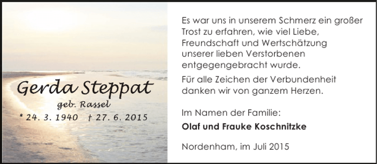 <p>Es war uns in unserem Schmerz ein großer<br />Trost zu erfahren, wie viel Liebe,<br />Freundschaft und Wertschätzung<br />unserer lieben Verstorbenen<br />entgegengebracht wurde.</p><p>Gerda Step at<br />er a eppat<br />p t<br />geb assel<br />geb Rassel<br />eb.<br />sse</p><p>* 24. 3. 1940</p><p>† 27. 6. 2015</p><p>Für alle Zeichen der Verbundenheit<br />danken wir von ganzem Herzen.<br />Im Namen der Familie:<br />Olaf und Frauke Koschnitzke<br />Nordenham, im Juli 2015</p>