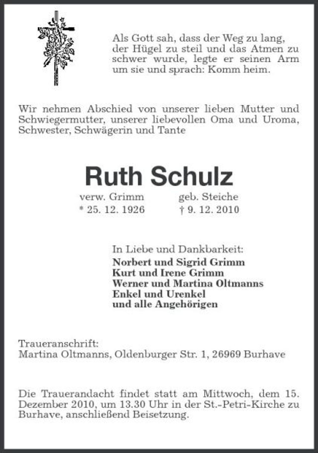 <p>Als Gott sah, dass der Weg zu lang, der Hügel zu steil und das Atmen zu schwer wurde, legte er seinen Arm um sie und sprach: Komm heim.</p><p>Wir nehmen Abschied von unserer lieben Mutter und Schwiegermutter, unserer liebevollen Oma und Uroma, Schwester, Schwägerin und Tante</p><p>Ruth Schulz<br />verw. Grimm * 25. 12. 1926 geb. Steiche † 9. 12. 2010 In Liebe und Dankbarkeit: Norbert und Sigrid Grimm Kurt und Irene Grimm Werner und Martina Oltmanns Enkel und Urenkel und alle Angehörigen</p><p>Traueranschrift: Martina Oltmanns, Oldenburger Str. 1, 26969 Burhave</p><p>Die Trauerandacht findet statt am Mittwoch, dem 15. Dezember 2010, um 13.30 Uhr in der St.-Petri-Kirche zu Burhave, anschließend Beisetzung.</p>