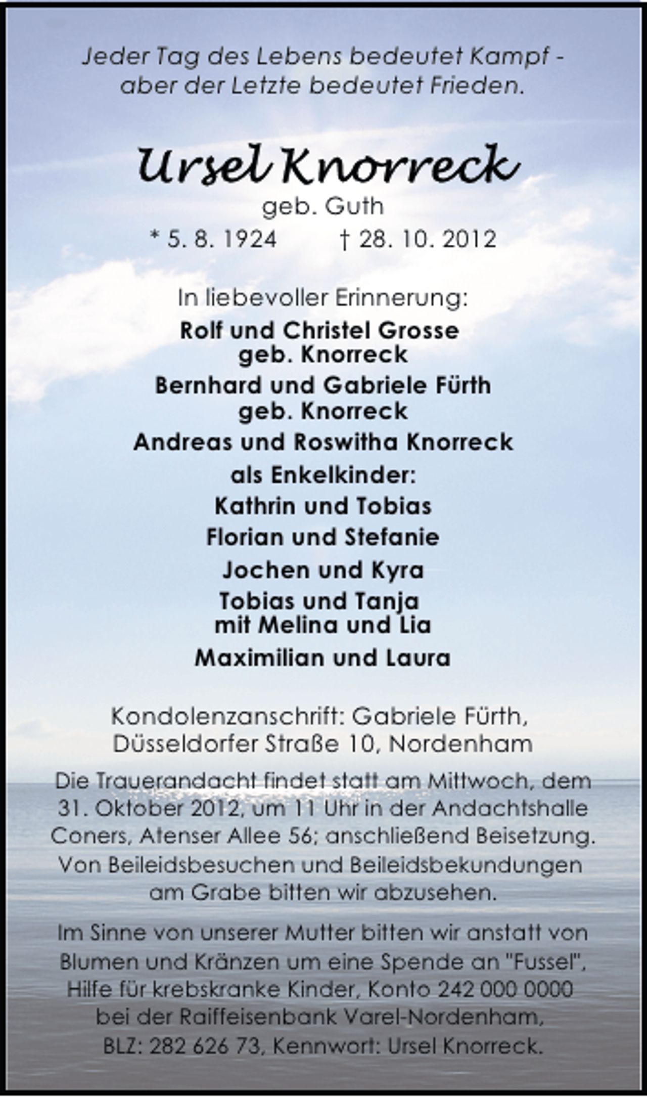 <p>Jeder Tag des Lebens bedeutet Kampf aber der Letzte bedeutet Frieden.</p>
<p>Ursel Knorreck</p>
<p>geb. Guth<br />* 5. 8. 1924<br />† 28. 10. 2012<br />In liebevoller Erinnerung:<br />Rolf und Christel Grosse<br />geb. Knorreck<br />Bernhard und Gabriele Fürth<br />geb. Knorreck<br />Andreas und Roswitha Knorreck<br />als Enkelkinder:<br />Kathrin und Tobias<br />Florian und Stefanie<br />Jochen und Kyra<br />Tobias und Tanja<br />mit Melina und Lia<br />Maximilian und Laura<br />Kondolenzanschrift: Gabriele Fürth,<br />Düsseldorfer Straße 10, Nordenham<br />Die Trauerandacht findet statt am Mittwoch, dem<br />31. Oktober 2012, um 11 Uhr in der Andachtshalle<br />Coners, Atenser Allee 56; anschließend Beisetzung.<br />Von Beileidsbesuchen und Beileidsbekundungen<br />am Grabe bitten wir abzusehen.<br />Im Sinne von unserer Mutter bitten wir anstatt von<br />Blumen und Kränzen um eine Spende an "Fussel",<br />Hilfe für krebskranke Kinder, Konto 242 0<br />bei der Raiffeisenbank Varel-Nordenham,<br />BLZ: 282 626 73, Kennwort: Ursel Knorreck.</p>