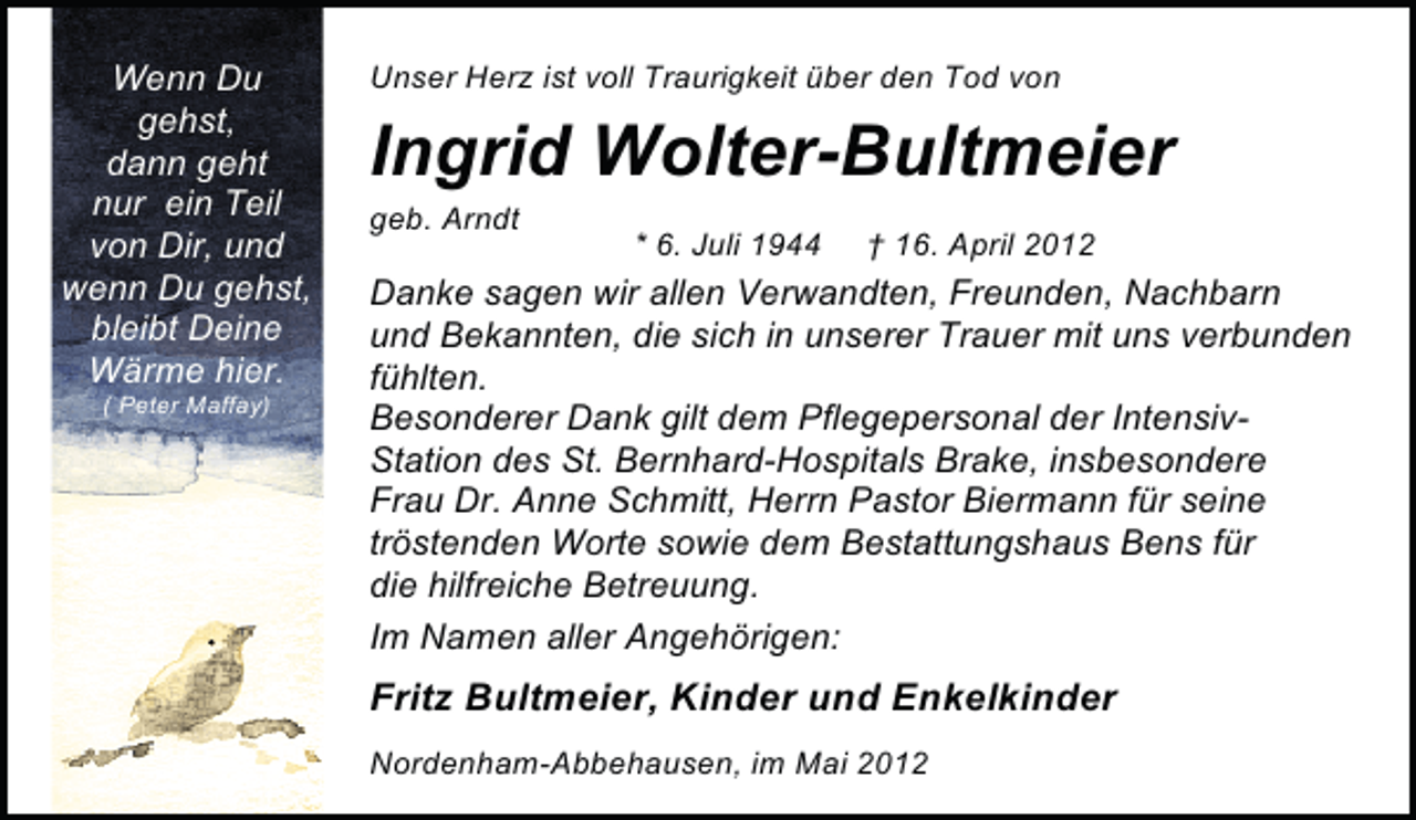 <p>Wenn Du<br />gehst,<br />dann geht<br />nur ein Teil<br />von Dir, und<br />wenn Du gehst,<br />bleibt Deine<br />Wärme hier.<br />( Peter Maffay)</p><p>Unser Herz ist voll Traurigkeit über den Tod von</p><p>Ingrid Wolter-Bultmeier<br />geb. Arndt</p><p>* 6. Juli 1944</p><p>† 16. April 2012</p><p>Danke sagen wir allen Verwandten, Freunden, Nachbarn<br />und Bekannten, die sich in unserer Trauer mit uns verbunden<br />fühlten.<br />Besonderer Dank gilt dem Pflegepersonal der IntensivStation des St. Bernhard-Hospitals Brake, insbesondere<br />Frau Dr. Anne Schmitt, Herrn Pastor Biermann für seine<br />tröstenden Worte sowie dem Bestattungshaus Bens für<br />die hilfreiche Betreuung.<br />Im Namen aller Angehörigen:</p><p>Fritz Bultmeier, Kinder und Enkelkinder<br />Nordenham-Abbehausen, im Mai 2012</p>