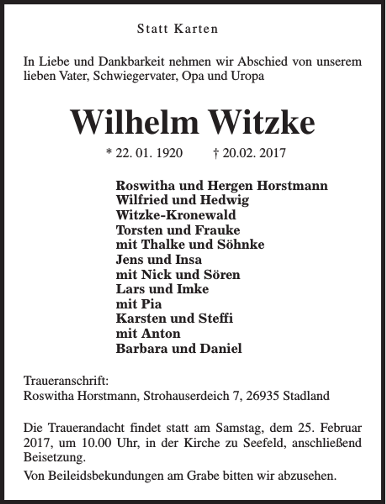 <p>Statt Karten<br />In Liebe und Dankbarkeit nehmen wir Abschied von unserem<br />lieben Vater, Schwiegervater, Opa und Uropa</p><p>Wilhelm Witzke<br />* 22. 01. 1920</p><p>† 20.02. 2017</p><p>Roswitha und Hergen Horstmann<br />Wilfried und Hedwig<br />Witzke-Kronewald<br />Torsten und Frauke<br />mit Thalke und Söhnke<br />Jens und Insa<br />mit Nick und Sören<br />Lars und Imke<br />mit Pia<br />Karsten und Steffi<br />mit Anton<br />Barbara und Daniel<br />Traueranschrift:<br />Roswitha Horstmann, Strohauserdeich 7, 26935 Stadland<br />Die Trauerandacht findet statt am Samstag, dem 25. Februar<br />2017, um 10.00 Uhr, in der Kirche zu Seefeld, anschließend<br />Beisetzung.<br />Von Beileidsbekundungen am Grabe bitten wir abzusehen.</p>
