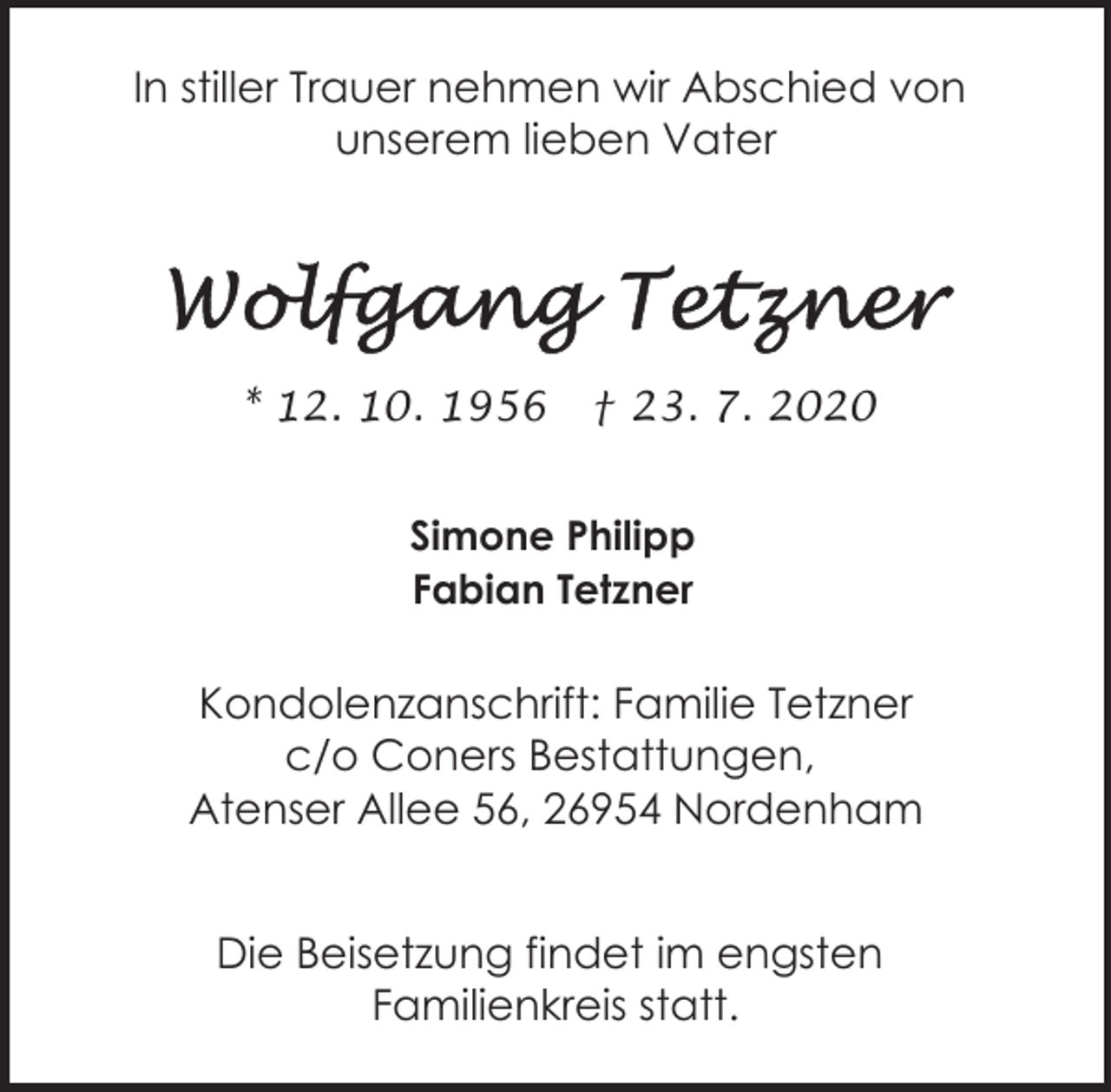 <p>In stiller Trauer nehmen wir Abschied von<br />unserem lieben Vater</p><p>* 12. 10. 1956</p><p>† 23. 7. 2020</p><p>Simone Philipp<br />Fabian Tetzner</p><p>Kondolenzanschrift: Familie Tetzner<br />c/o Coners Bestattungen,<br />Atenser Allee 56, 26954 Nordenham<br />Die Beisetzung findet im engsten<br />Familienkreis statt.</p>