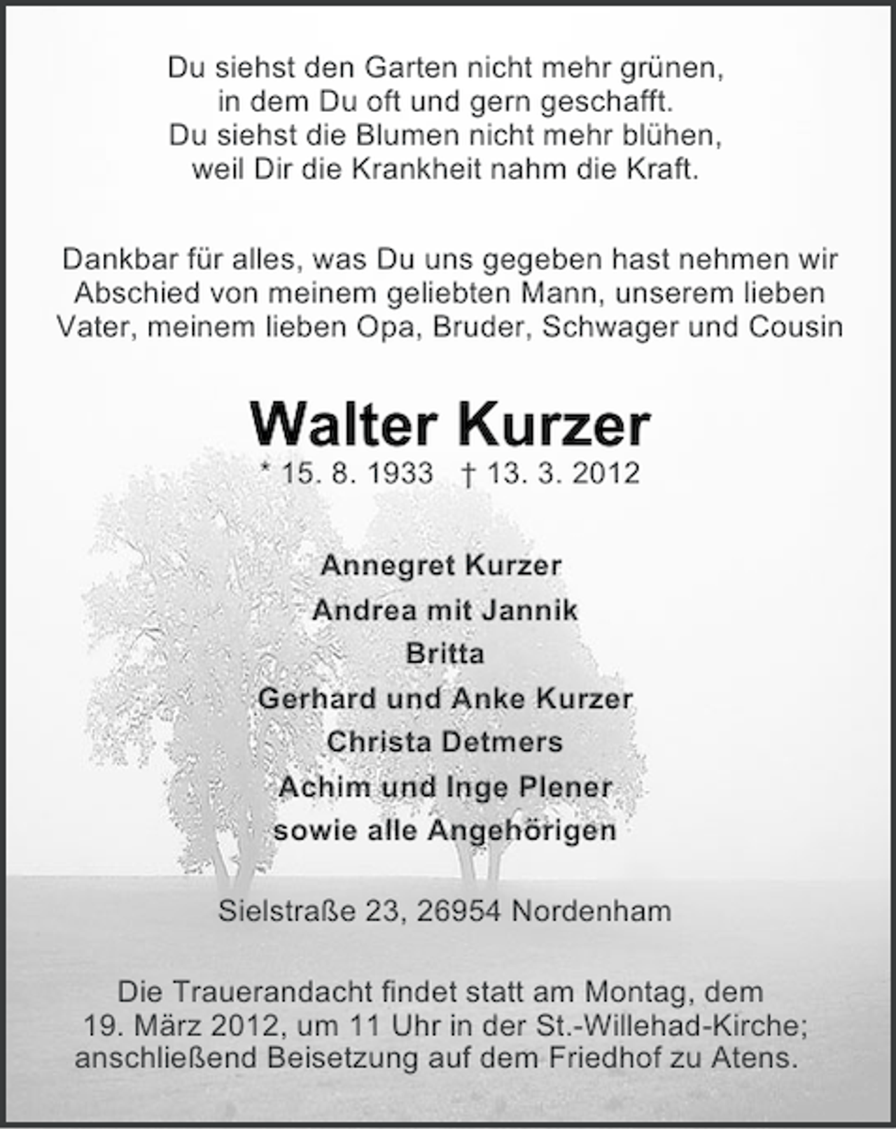 <p>Du siehst den Garten nicht mehr grünen,<br />in dem Du oft und gern geschafft.<br />Du siehst die Blumen nicht mehr blühen,<br />weil Dir die Krankheit nahm die Kraft.<br />Dankbar für alles, was Du uns gegeben hast nehmen wir<br />Abschied von meinem geliebten Mann, unserem lieben<br />Vater, meinem lieben Opa, Bruder, Schwager und Cousin</p><p>Walter Kurzer<br />* 15. 8. 1933 † 13. 3. 2012<br />Annegret Kurzer<br />Andrea mit Jannik<br />Britta<br />Gerhard und Anke Kurzer<br />Christa Detmers<br />Achim und Inge Plener<br />sowie alle Angehörigen<br />Sielstraße 23, 26954 Nordenham<br />Die Trauerandacht findet statt am Montag, dem<br />19. März 2012, um 11 Uhr in der St.-Willehad-Kirche;<br />anschließend Beisetzung auf dem Friedhof zu Atens.</p>