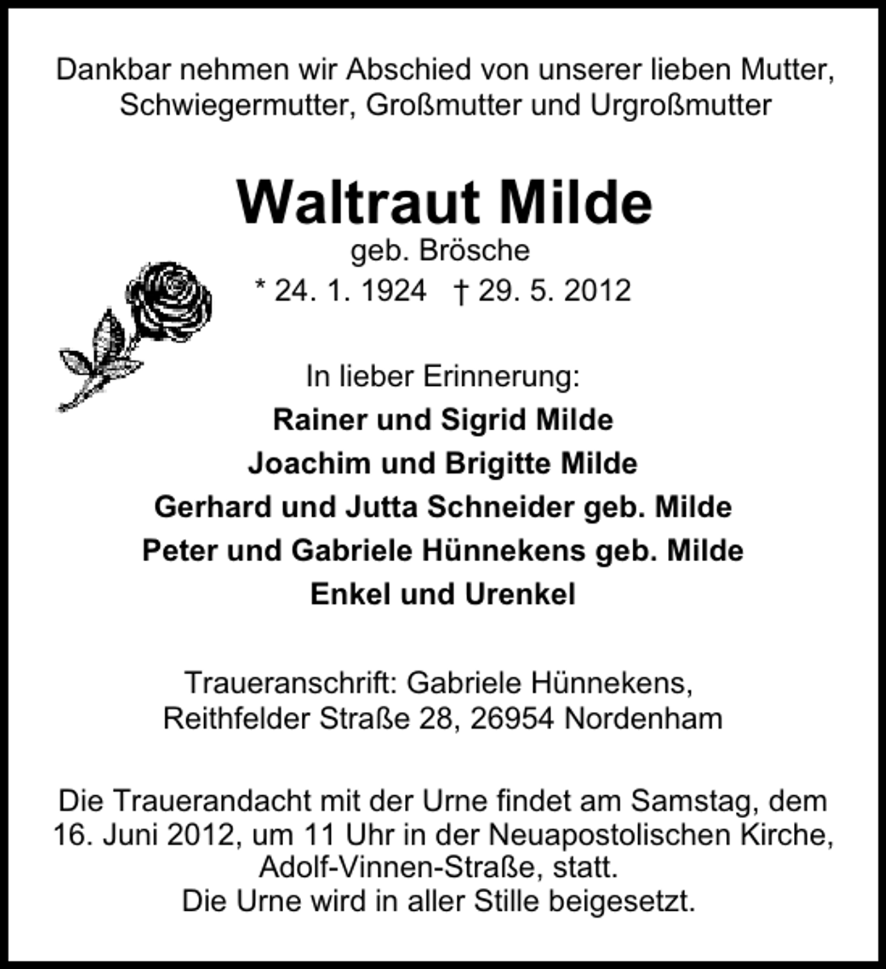 <p>Dankbar nehmen wir Abschied von unserer lieben Mutter,<br />Schwiegermutter, Großmutter und Urgroßmutter</p><p>Waltraut Milde<br />geb. Brösche<br />* 24. 1. 1924 † 29. 5. 2012</p><p>In lieber Erinnerung:<br />Rainer und Sigrid Milde<br />Joachim und Brigitte Milde<br />Gerhard und Jutta Schneider geb. Milde<br />Peter und Gabriele Hünnekens geb. Milde<br />Enkel und Urenkel<br />Traueranschrift: Gabriele Hünnekens,<br />Reithfelder Straße 28, 26954 Nordenham<br />Die Trauerandacht mit der Urne findet am Samstag, dem<br />16. Juni 2012, um 11 Uhr in der Neuapostolischen Kirche,<br />Adolf-Vinnen-Straße, statt.<br />Die Urne wird in aller Stille beigesetzt.</p>