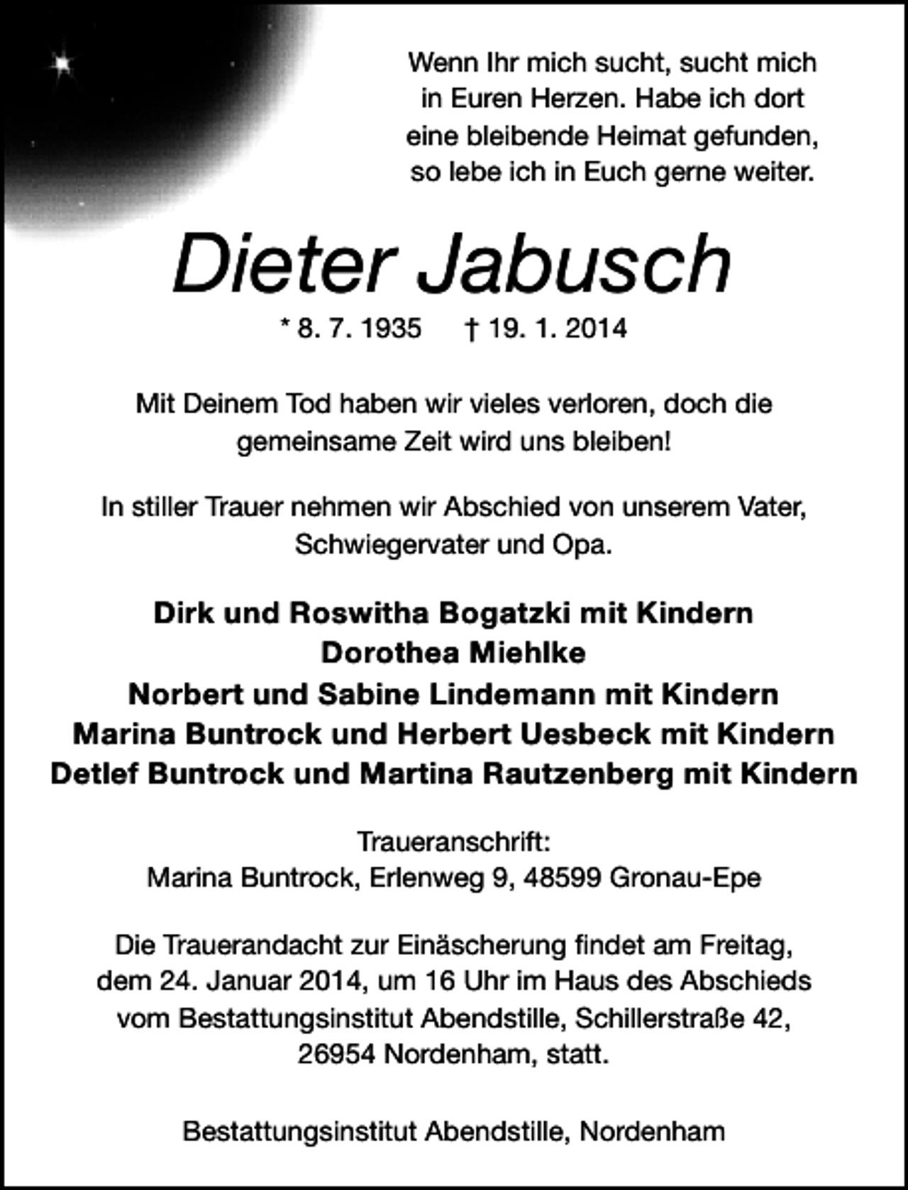 <p>Wenn Ihr mich sucht, sucht mich<br />in Euren Herzen. Habe ich dort<br />eine bleibende Heimat gefunden,<br />so lebe ich in Euch gerne weiter.</p><p>Dieter Jabusch<br />* 8. 7. 1935</p><p>† 19. 1. 2014</p><p>Mit Deinem Tod haben wir vieles verloren, doch die<br />gemeinsame Zeit wird uns bleiben!<br />In stiller Trauer nehmen wir Abschied von unserem Vater,<br />Schwiegervater und Opa.</p><p>Dirk und Roswitha Bogatzki mit Kindern<br />Dorothea Miehlke<br />Norbert und Sabine Lindemann mit Kindern<br />Marina Buntrock und Herbert Uesbeck mit Kindern<br />Detlef Buntrock und Martina Rautzenberg mit Kindern<br />Traueranschrift:<br />Marina Buntrock, Erlenweg 9, 48599 Gronau-Epe<br />Die Trauerandacht zur Einäscherung ﬁndet am Freitag,<br />dem 24. Januar 2014, um 16 Uhr im Haus des Abschieds<br />vom Bestattungsinstitut Abendstille, Schillerstraße 42,<br />26954 Nordenham, statt.<br />Bestattungsinstitut Abendstille, Nordenham</p>
