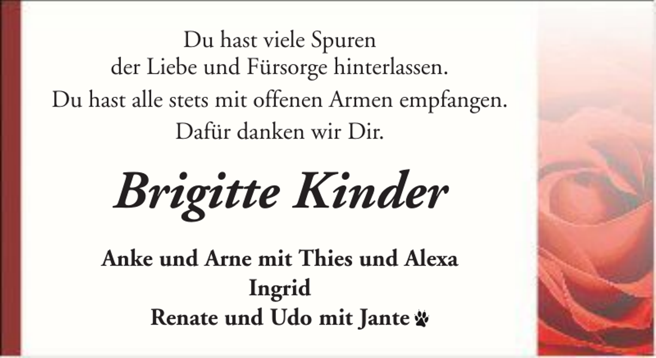 <p>Du hast viele Spuren<br />der Liebe und Fürsorge hinterlassen.<br />Du hast alle stets mit offenen Armen empfangen.<br />Dafür danken wir Dir.</p><p>Brigitte Kinder<br />Anke und Arne mit Thies und Alexa<br />Ingrid<br />Renate und Udo mit Jante</p>