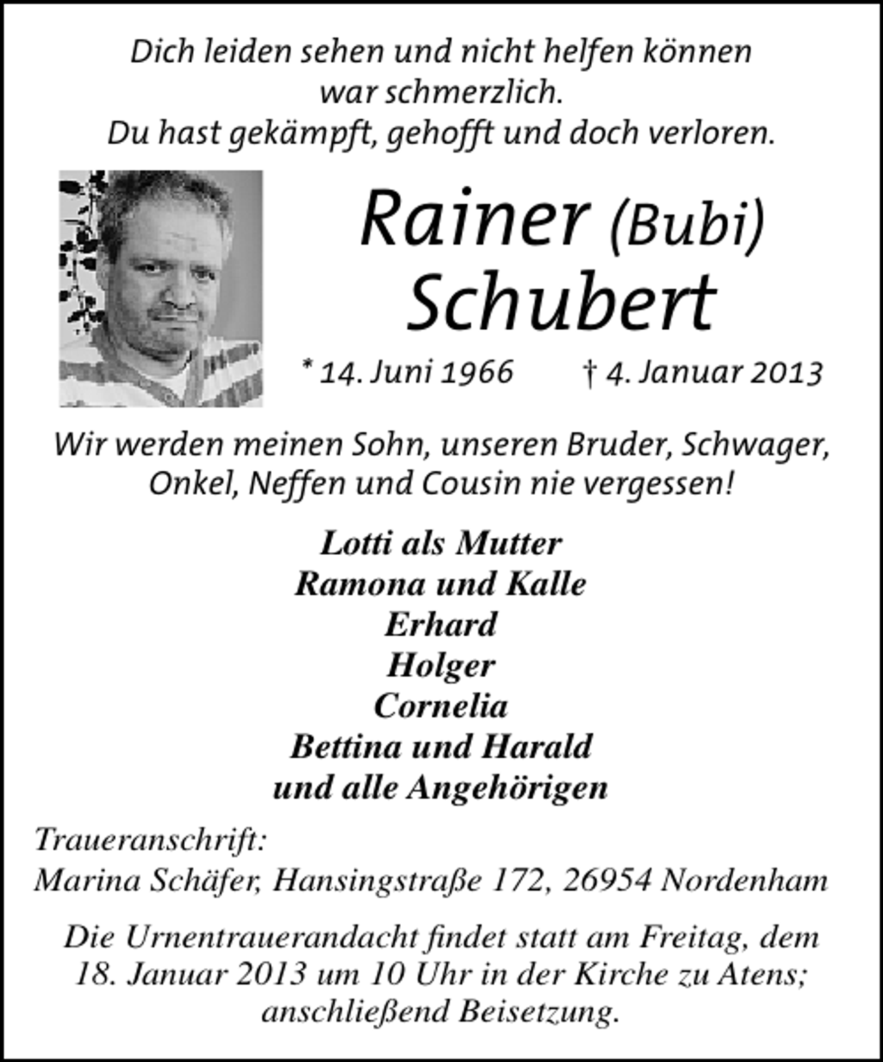 <p>Dich leiden sehen und nicht helfen können<br />war schmerzlich.<br />Du hast gekämpft, gehofft und doch verloren.</p>
<p>Rainer (Bubi)<br />Schubert</p>
<p>* 14. Juni 1966</p>
<p>† 4. Januar 2013</p>
<p>Wir werden meinen Sohn, unseren Bruder, Schwager,<br />Onkel, Neffen und Cousin nie vergessen!</p>
<p>Lotti als Mutter<br />Ramona und Kalle<br />Erhard<br />Holger<br />Cornelia<br />Bettina und Harald<br />und alle Angehörigen<br />Traueranschrift:<br />Marina Schäfer, Hansingstraße 172, 26954 Nordenham<br />Die Urnentrauerandacht ﬁndet statt am Freitag, dem<br />18. Januar 2013 um 10 Uhr in der Kirche zu Atens;<br />anschließend Beisetzung.</p>