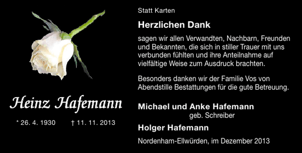<p>Statt Karten</p><p>Herzlichen Dank<br />sagen wir allen Verwandten, Nachbarn, Freunden<br />und Bekannten, die sich in stiller Trauer mit uns<br />verbunden fühlten und ihre Anteilnahme auf<br />vielfältige Weise zum Ausdruck brachten.</p><p>Heinz Hafemann<br />* 26. 4. 1930</p><p>† 11. 11. 2013</p><p>Besonders danken wir der Familie Vos von<br />Abendstille Bestattungen für die gute Betreuung.</p><p>Michael und Anke Hafemann<br />geb. Schreiber</p><p>Holger Hafemann<br />Nordenham-Ellwürden, im Dezember 2013</p>