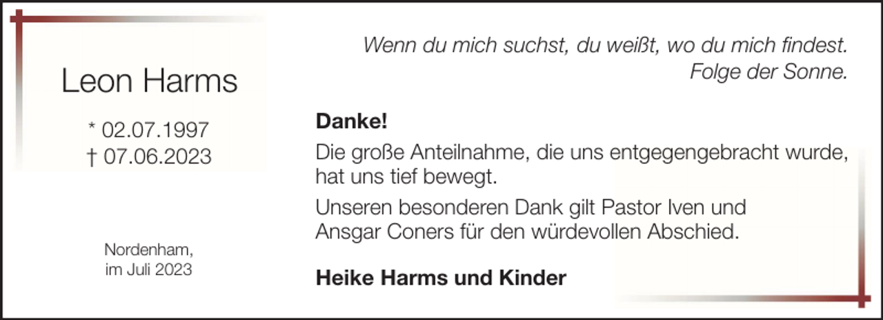 <p>Leon Harms<br />* 02.07.1997<br />† 07.06.2023</p><p>Nordenham,<br />im Juli 2023</p><p>Wenn du mich suchst, du weißt, wo du mich findest.<br />Folge der Sonne.<br />Danke!<br />Die große Anteilnahme, die uns entgegengebracht wurde,<br />hat uns tief bewegt.<br />Unseren besonderen Dank gilt Pastor Iven und<br />Ansgar Coners für den würdevollen Abschied.<br />Heike Harms und Kinder</p>