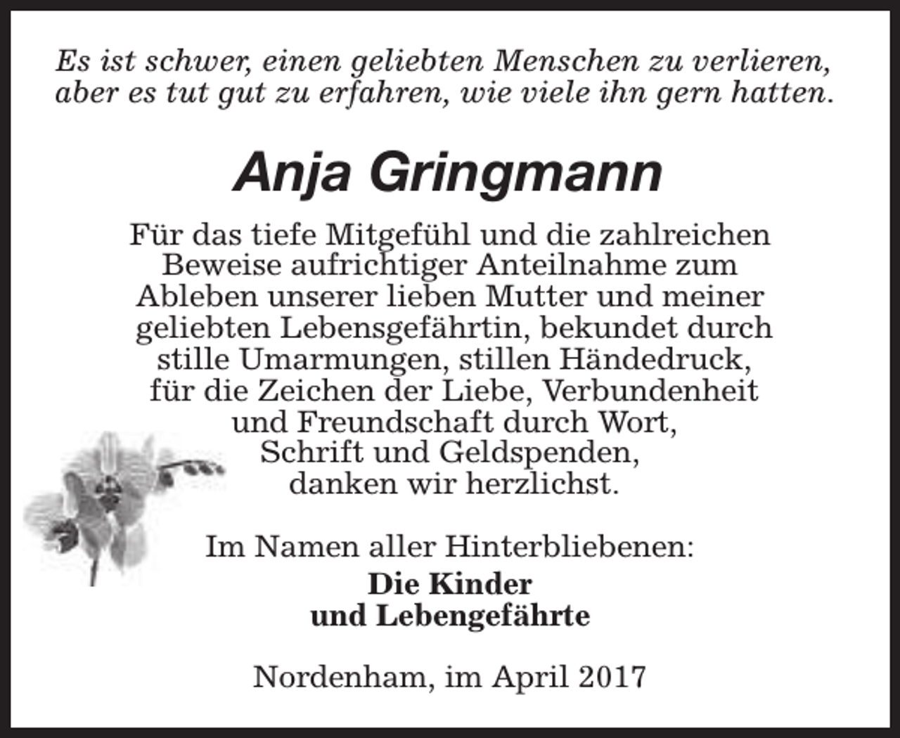 <p>Es ist schwer, einen geliebten Menschen zu verlieren,<br />aber es tut gut zu erfahren, wie viele ihn gern hatten.</p><p>Anja Gringmann<br />Für das tiefe Mitgefühl und die zahlreichen<br />Beweise aufrichtiger Anteilnahme zum<br />Ableben unserer lieben Mutter und meiner<br />geliebten Lebensgefährtin, bekundet durch<br />stille Umarmungen, stillen Händedruck,<br />für die Zeichen der Liebe, Verbundenheit<br />und Freundschaft durch Wort,<br />Schrift und Geldspenden,<br />danken wir herzlichst.<br />Im Namen aller Hinterbliebenen:<br />Die Kinder<br />und Lebengefährte<br />Nordenham, im April 2017</p>