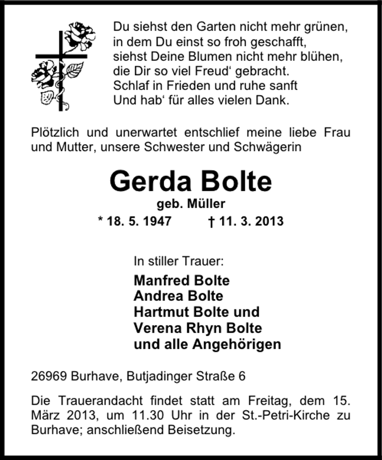 <p>Du siehst den Garten nicht mehr grünen,<br />in dem Du einst so froh geschafft,<br />siehst Deine Blumen nicht mehr blühen,<br />die Dir so viel Freud‘ gebracht.<br />Schlaf in Frieden und ruhe sanft<br />Und hab‘ für alles vielen Dank.<br />Plötzlich und unerwartet entschlief meine liebe Frau<br />und Mutter, unsere Schwester und Schwägerin</p><p>Gerda Bolte</p><p>geb. Müller<br />* 18. 5. 1947<br />† 11. 3. 2013<br />In stiller Trauer:</p><p>Manfred Bolte<br />Andrea Bolte<br />Hartmut Bolte und<br />Verena Rhyn Bolte<br />und alle Angehörigen<br />26969 Burhave, Butjadinger Straße 6<br />Die Trauerandacht findet statt am Freitag, dem 15.<br />März 2013, um 11.30 Uhr in der St.-Petri-Kirche zu<br />Burhave; anschließend Beisetzung.</p>