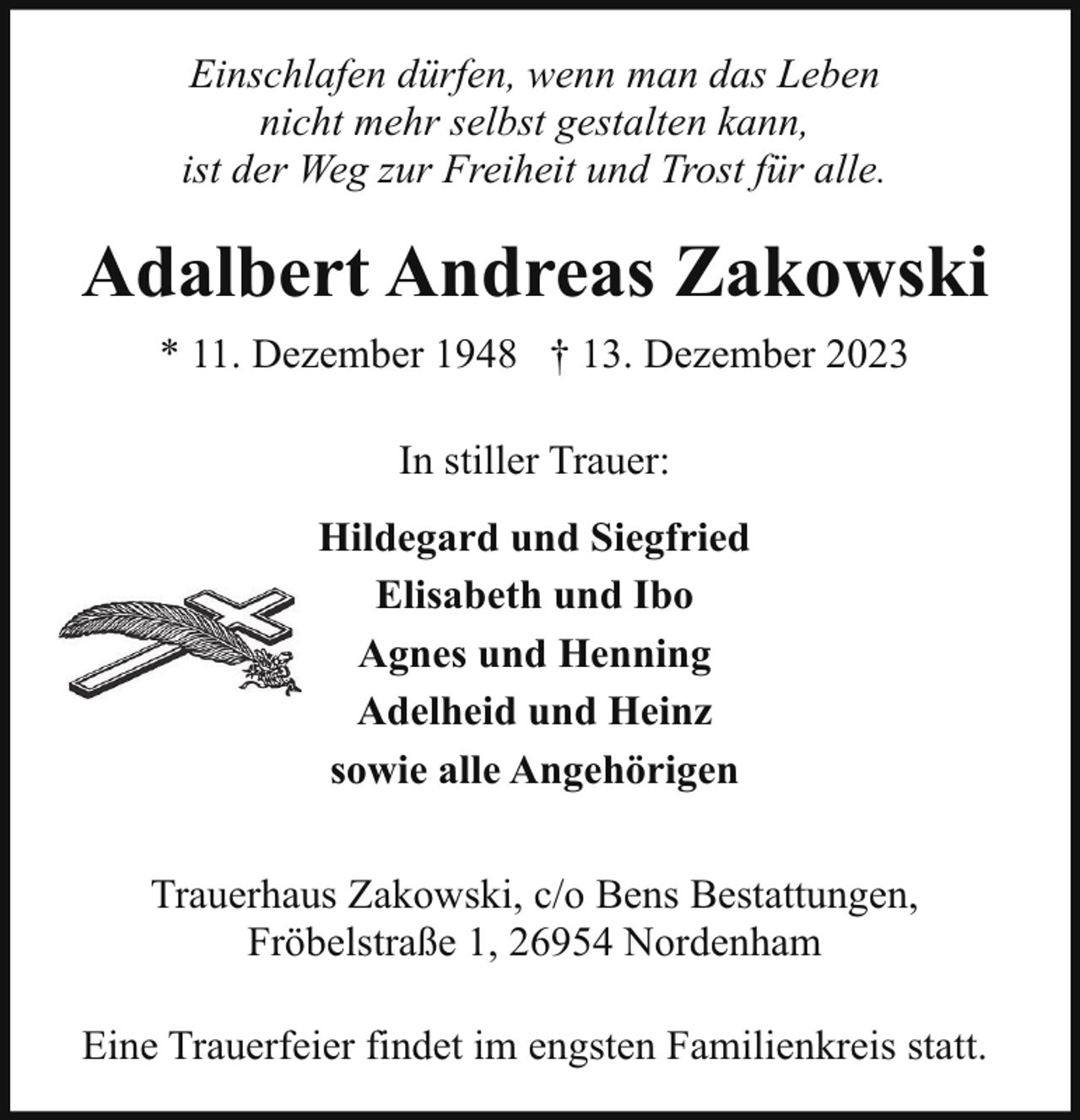 <p>Einschlafen dürfen, wenn man das Leben<br />nicht mehr selbst gestalten kann,<br />ist der Weg zur Freiheit und Trost für alle.</p><p>Adalbert Andreas Zakowski<br />* 11. Dezember 1948 † 13. Dezember 2023<br />In stiller Trauer:<br />Hildegard und Siegfried<br />Elisabeth und Ibo<br />Agnes und Henning<br />Adelheid und Heinz<br />sowie alle Angehörigen<br />Trauerhaus Zakowski, c/o Bens Bestattungen,<br />Fröbelstraße 1, 26954 Nordenham<br />Eine Trauerfeier findet im engsten Familienkreis statt.</p>