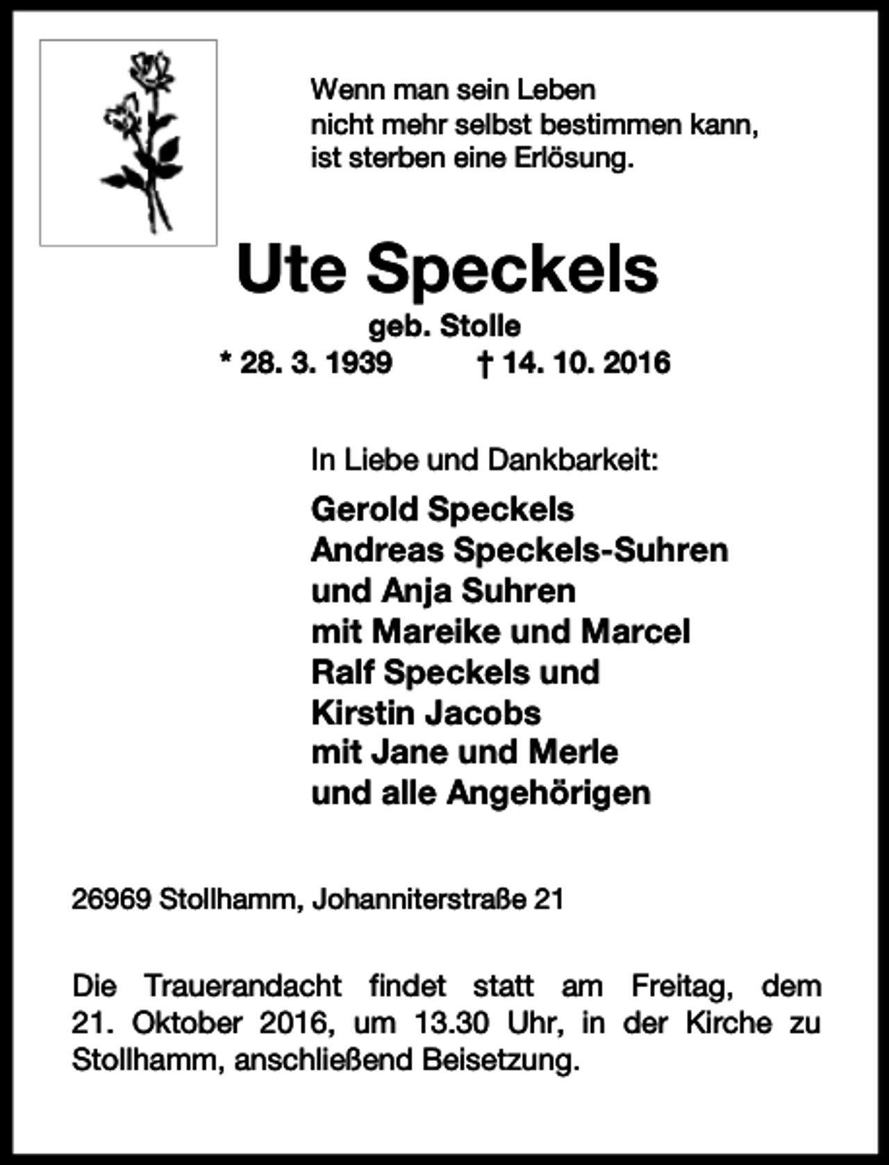 <p>Wenn man sein Leben<br />nicht mehr selbst bestimmen kann,<br />ist sterben eine Erlösung.</p><p>Ute Speckels</p><p>geb. Stolle<br />* 28. 3. 1939<br />† 14. 10. 2016<br />In Liebe und Dankbarkeit:</p><p>Gerold Speckels<br />Andreas Speckels-Suhren<br />und Anja Suhren<br />mit Mareike und Marcel<br />Ralf Speckels und<br />Kirstin Jacobs<br />mit Jane und Merle<br />und alle Angehörigen<br />26969 Stollhamm, Johanniterstraße 21</p><p>Die Trauerandacht findet statt am Freitag, dem<br />21. Oktober 2016, um 13.30 Uhr, in der Kirche zu<br />Stollhamm, anschließend Beisetzung.</p>