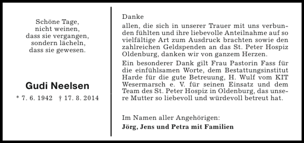 <p>Schöne Tage,<br />nicht weinen,<br />dass sie vergangen,<br />sondern lächeln,<br />dass sie gewesen.</p><p>Gudi Neelsen<br />* 7. 6. 1942 † 17. 8. 2014</p><p>Danke<br />allen, die sich in unserer Trauer mit uns verbunden fühlten und ihre liebevolle Anteilnahme auf so<br />vielfältige Art zum Ausdruck brachten sowie den<br />zahlreichen Geldspenden an das St. Peter Hospiz<br />Oldenburg, danken wir von ganzem Herzen.<br />Ein besonderer Dank gilt Frau Pastorin Fass für<br />die einfühlsamen Worte, dem Bestattungsinstitut<br />Harde für die gute Betreuung, H. Wulf vom KIT<br />Wesermarsch e. V. für seinen Einsatz und dem<br />Team des St. Peter Hospiz in Oldenburg, das unsere Mutter so liebevoll und würdevoll betreut hat.<br />Im Namen aller Angehörigen:<br />Jörg, Jens und Petra mit Familien</p>