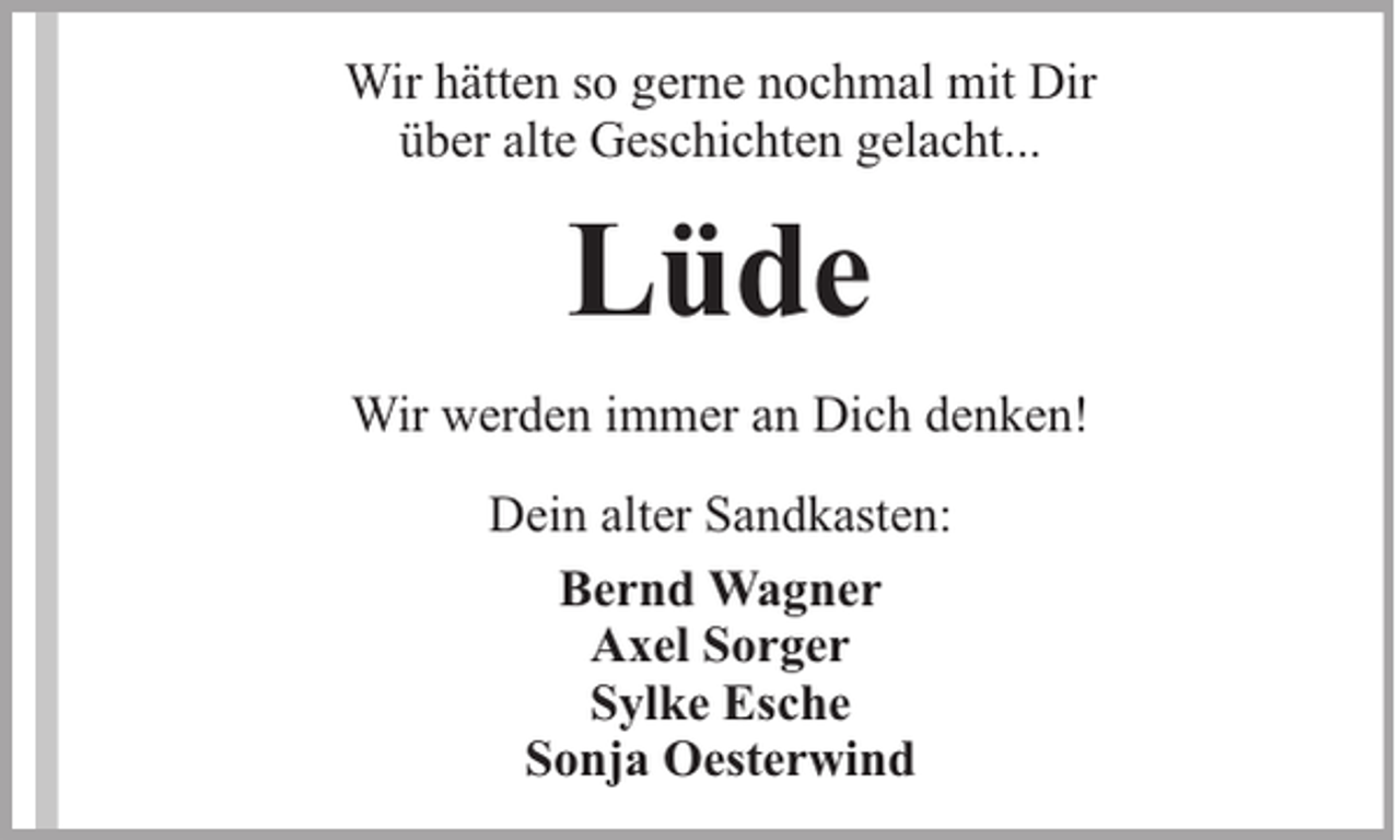 <p>Wir hätten so gerne nochmal mit Dir<br />über alte Geschichten gelacht...</p><p>Lüde<br />Wir werden immer an Dich denken!<br />Dein alter Sandkasten:<br />Bernd Wagner<br />Axel Sorger<br />Sylke Esche<br />Sonja Oesterwind</p>