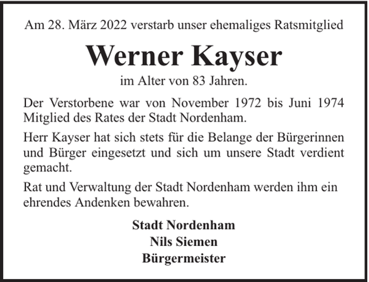 <p>Am 28. März 2022 verstarb unser ehemaliges Ratsmitglied</p><p>Werner Kayser<br />im Alter von 83 Jahren.</p><p>Der Verstorbene war von November 1972 bis Juni 1974<br />Mitglied des Rates der Stadt Nordenham.<br />Herr Kayser hat sich stets für die Belange der Bürgerinnen<br />und Bürger eingesetzt und sich um unsere Stadt verdient<br />gemacht.<br />Rat und Verwaltung der Stadt Nordenham werden ihm ein<br />ehrendes Andenken bewahren.<br />Stadt Nordenham<br />Nils Siemen<br />Bürgermeister</p>