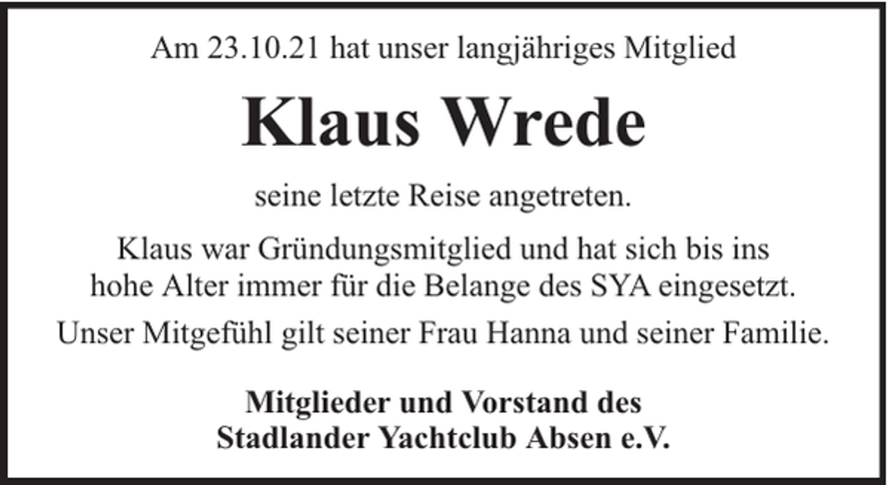 <p>Am 23.10.21 hat unser langjähriges Mitglied</p><p>Klaus Wrede<br />seine letzte Reise angetreten.<br />Klaus war Gründungsmitglied und hat sich bis ins<br />hohe Alter immer für die Belange des SYA eingesetzt.<br />Unser Mitgefühl gilt seiner Frau Hanna und seiner Familie.<br />Mitglieder und Vorstand des<br />Stadlander Yachtclub Absen e.V.</p>