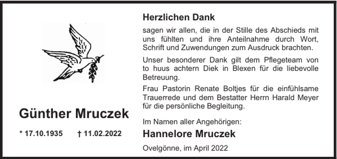 <p>Herzlichen Dank<br />sagen wir allen, die in der Stille des Abschieds mit<br />uns fühlten und ihre Anteilnahme durch Wort,<br />Schrift und Zuwendungen zum Ausdruck brachten.</p><p>Günther Mruczek<br />* 17.10.1935</p><p>† 11.02.2022</p><p>Unser besonderer Dank gilt dem Pflegeteam von<br />to huus achtern Diek in Blexen für die liebevolle<br />Betreuung.<br />Frau Pastorin Renate Boltjes für die einfühlsame<br />Trauerrede und dem Bestatter Herrn Harald Meyer<br />für die persönliche Begleitung.<br />Im Namen aller Angehörigen:</p><p>Hannelore Mruczek<br />Ovelgönne, im April 2022</p>