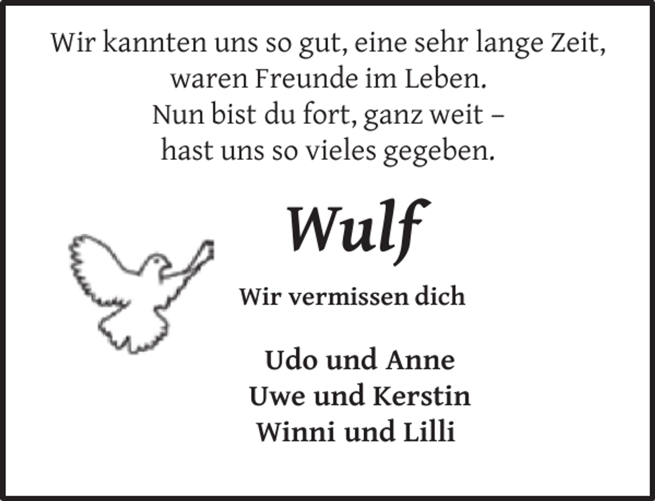 <p>Wir kannten uns so gut, eine sehr lange Zeit,<br />waren Freunde im Leben.<br />Nun bist du fort, ganz weit –<br />hast uns so vieles gegeben.</p><p>Wulf<br />Wir vermissen dich</p><p>Udo und Anne<br />Uwe und Kerstin<br />Winni und Lilli</p>