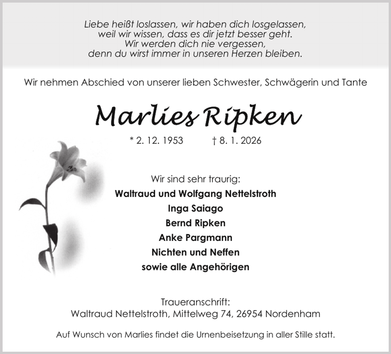 <p>Liebe heißt loslassen, wir haben dich losgelassen,<br />weil wir wissen, dass es dir jetzt besser geht.<br />Wir werden dich nie vergessen,<br />denn du wirst immer in unseren Herzen bleiben.<br />Wir nehmen Abschied von unserer lieben Schwester, Schwägerin und Tante</p>
<p>* 2. 12. 1953</p>
<p>† 8. 1. 2026</p>
<p>Wir sind sehr traurig:<br />Waltraud und Wolfgang Nettelstroth<br />Inga Saiago<br />Bernd Ripken<br />Anke Pargmann<br />Nichten und Neffen<br />sowie alle Angehörigen<br />Traueranschrift:<br />Waltraud Nettelstroth, Mittelweg 74, 26954 Nordenham<br />Auf Wunsch von Marlies findet die Urnenbeisetzung in aller Stille statt.</p>