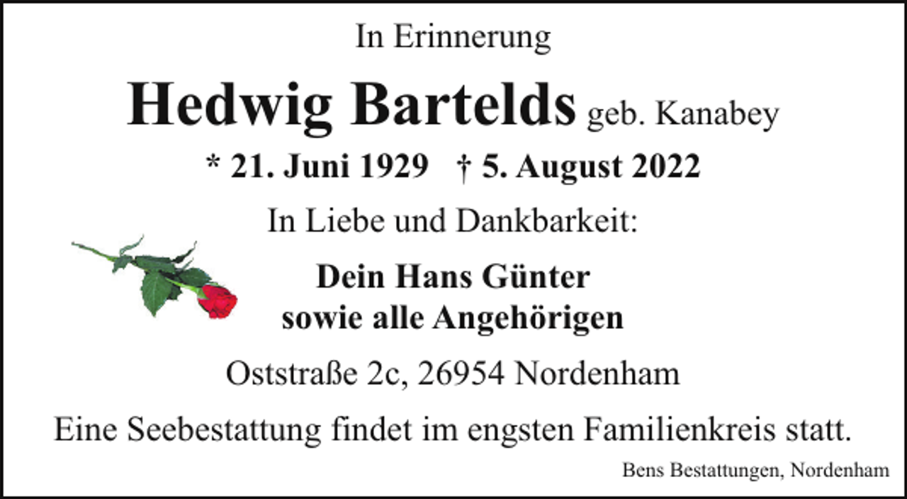 <p>In Erinnerung</p><p>Hedwig Bartelds geb. Kanabey<br />* 21. Juni 1929 † 5. August 2022<br />In Liebe und Dankbarkeit:<br />Dein Hans Günter<br />sowie alle Angehörigen<br />Oststraße 2c, 26954 Nordenham<br />Eine Seebestattung findet im engsten Familienkreis statt.<br />Bens Bestattungen, Nordenham</p>