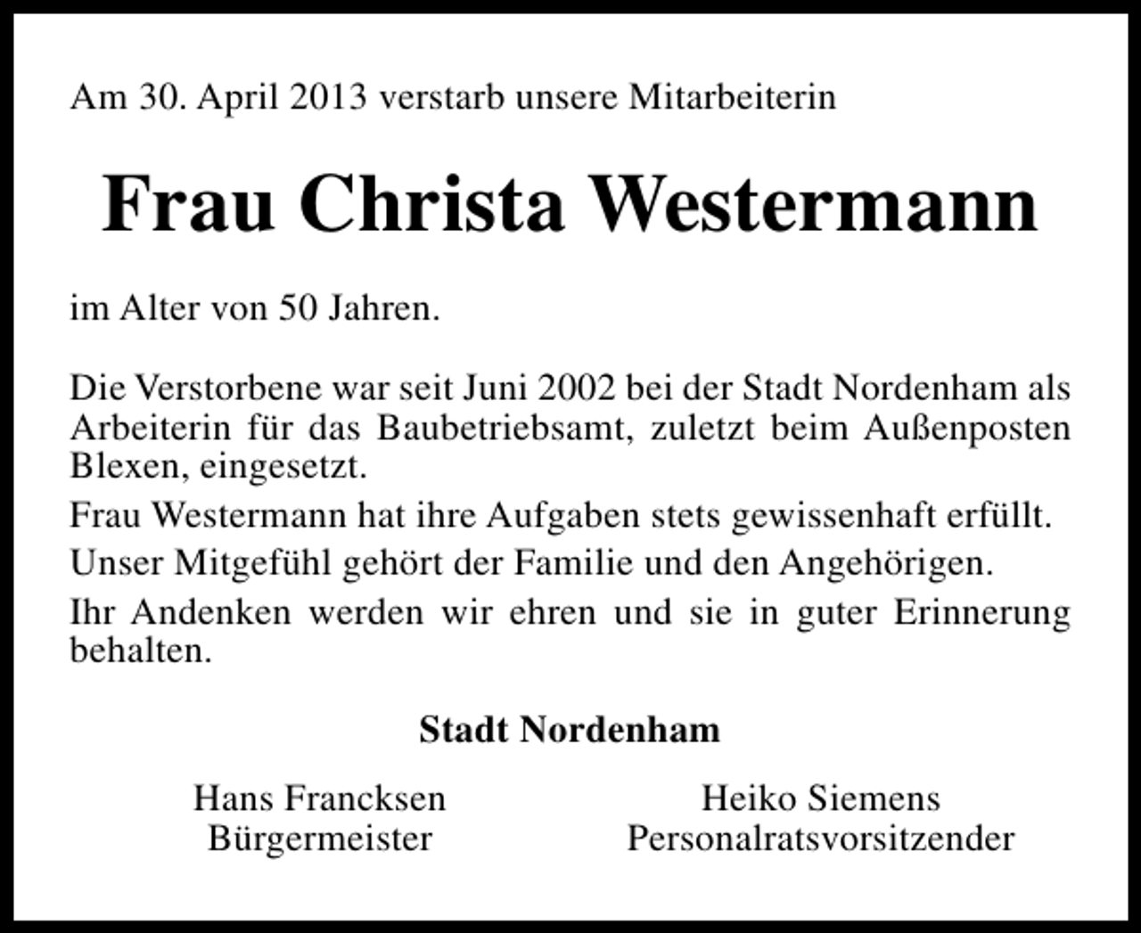 <p>Am 30. April 2013 verstarb unsere Mitarbeiterin</p>
<p>Frau Christa Westermann<br />im Alter von 50 Jahren.<br />Die Verstorbene war seit Juni 2002 bei der Stadt Nordenham als<br />Arbeiterin für das Baubetriebsamt, zuletzt beim Außenposten<br />Blexen, eingesetzt.<br />Frau Westermann hat ihre Aufgaben stets gewissenhaft erfüllt.<br />Unser Mitgefühl gehört der Familie und den Angehörigen.<br />Ihr Andenken werden wir ehren und sie in guter Erinnerung<br />behalten.<br />Stadt Nordenham<br />Hans Francksen<br />Bürgermeister</p>
<p>Heiko Siemens<br />Personalratsvorsitzender</p>