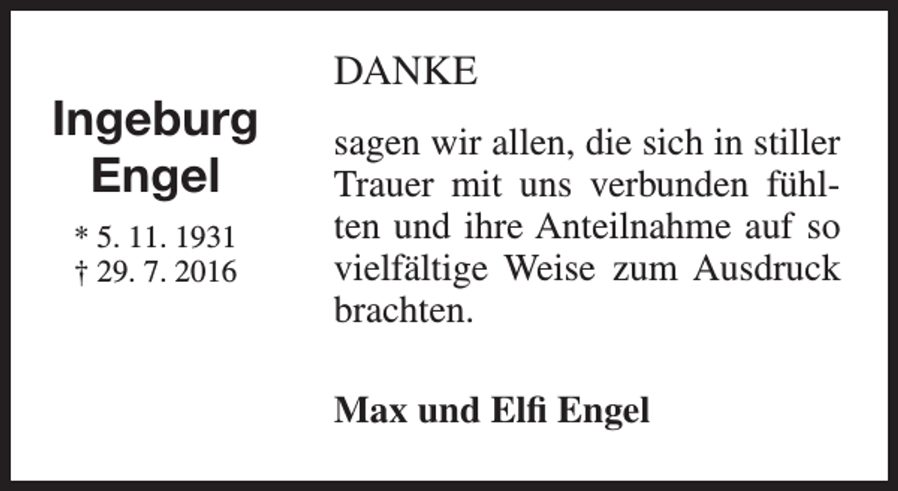 <p>Ingeburg<br />Engel<br />* 5. 11. 1931<br />† 29. 7. 2016</p><p>DANKE<br />sagen wir allen, die sich in stiller<br />Trauer mit uns verbunden fühlten und ihre Anteilnahme auf so<br />vielfältige Weise zum Ausdruck<br />brachten.<br />Max und Elfi Engel</p>