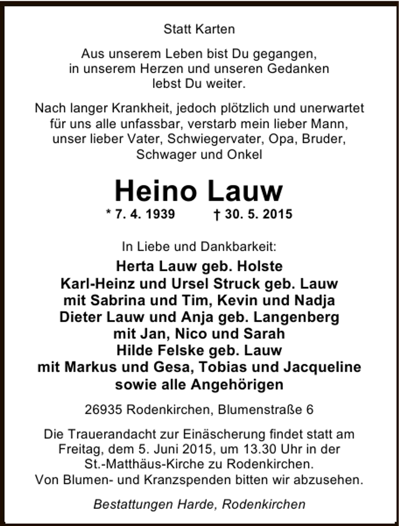 <p>Statt Karten<br />Aus unserem Leben bist Du gegangen,<br />in unserem Herzen und unseren Gedanken<br />lebst Du weiter.<br />Nach langer Krankheit, jedoch plötzlich und unerwartet<br />für uns alle unfassbar, verstarb mein lieber Mann,<br />unser lieber Vater, Schwiegervater, Opa, Bruder,<br />Schwager und Onkel</p><p>Heino Lauw</p><p>* 7. 4. 1939</p><p>† 30. 5. 2015</p><p>In Liebe und Dankbarkeit:</p><p>Herta Lauw geb. Holste<br />Karl-Heinz und Ursel Struck geb. Lauw<br />mit Sabrina und Tim, Kevin und Nadja<br />Dieter Lauw und Anja geb. Langenberg<br />mit Jan, Nico und Sarah<br />Hilde Felske geb. Lauw<br />mit Markus und Gesa, Tobias und Jacqueline<br />sowie alle Angehörigen<br />26935 Rodenkirchen, Blumenstraße 6<br />Die Trauerandacht zur Einäscherung findet statt am<br />Freitag, dem 5. Juni 2015, um 13.30 Uhr in der<br />St.-Matthäus-Kirche zu Rodenkirchen.<br />Von Blumen- und Kranzspenden bitten wir abzusehen.<br />Bestattungen Harde, Rodenkirchen</p>