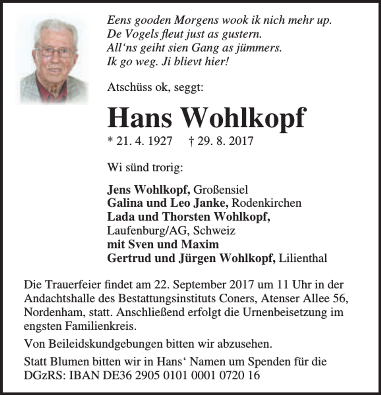 <p>Eens gooden Morgens wook ik nich mehr up.<br />De Vogels fleut just as gustern.<br />All‘ns geiht sien Gang as jümmers.<br />Ik go weg. Ji blievt hier!<br />Atschüss ok, seggt:</p><p>Hans Wohlkopf<br />* 21. 4. 1927</p><p>† 29. 8. 2017</p><p>Wi sünd trorig:<br />Jens Wohlkopf, Großensiel<br />Galina und Leo Janke, Rodenkirchen<br />Lada und Thorsten Wohlkopf,<br />Laufenburg/AG, Schweiz<br />mit Sven und Maxim<br />Gertrud und Jürgen Wohlkopf, Lilienthal<br />Die Trauerfeier findet am 22. September 2017 um 11 Uhr in der<br />Andachtshalle des Bestattungsinstituts Coners, Atenser Allee 56,<br />Nordenham, statt. Anschließend erfolgt die Urnenbeisetzung im<br />engsten Familienkreis.<br />Von Beileidskundgebungen bitten wir abzusehen.<br />Statt Blumen bitten wir in Hans‘ Namen um Spenden für die<br />DGzRS: IBAN DE36 2905 0101 0001 0720 16</p>