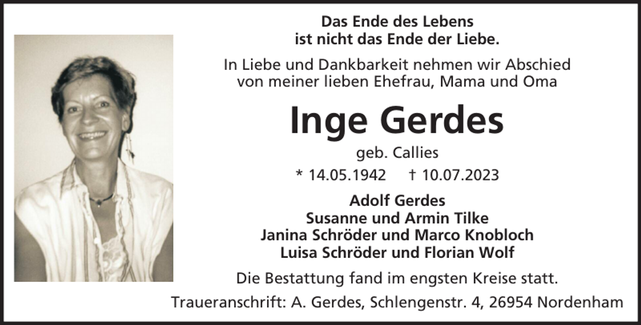 <p>Das Ende des Lebens<br />ist nicht das Ende der Liebe.<br />In Liebe und Dankbarkeit nehmen wir Abschied<br />von meiner lieben Ehefrau, Mama und Oma</p><p>Inge Gerdes<br />geb. Callies<br />* 14.05.1942 † 10.07.2023<br />Adolf Gerdes<br />Susanne und Armin Tilke<br />Janina Schröder und Marco Knobloch<br />Luisa Schröder und Florian Wolf<br />Die Bestattung fand im engsten Kreise statt.<br />Traueranschrift: A. Gerdes, Schlengenstr. 4, 26954 Nordenham</p>