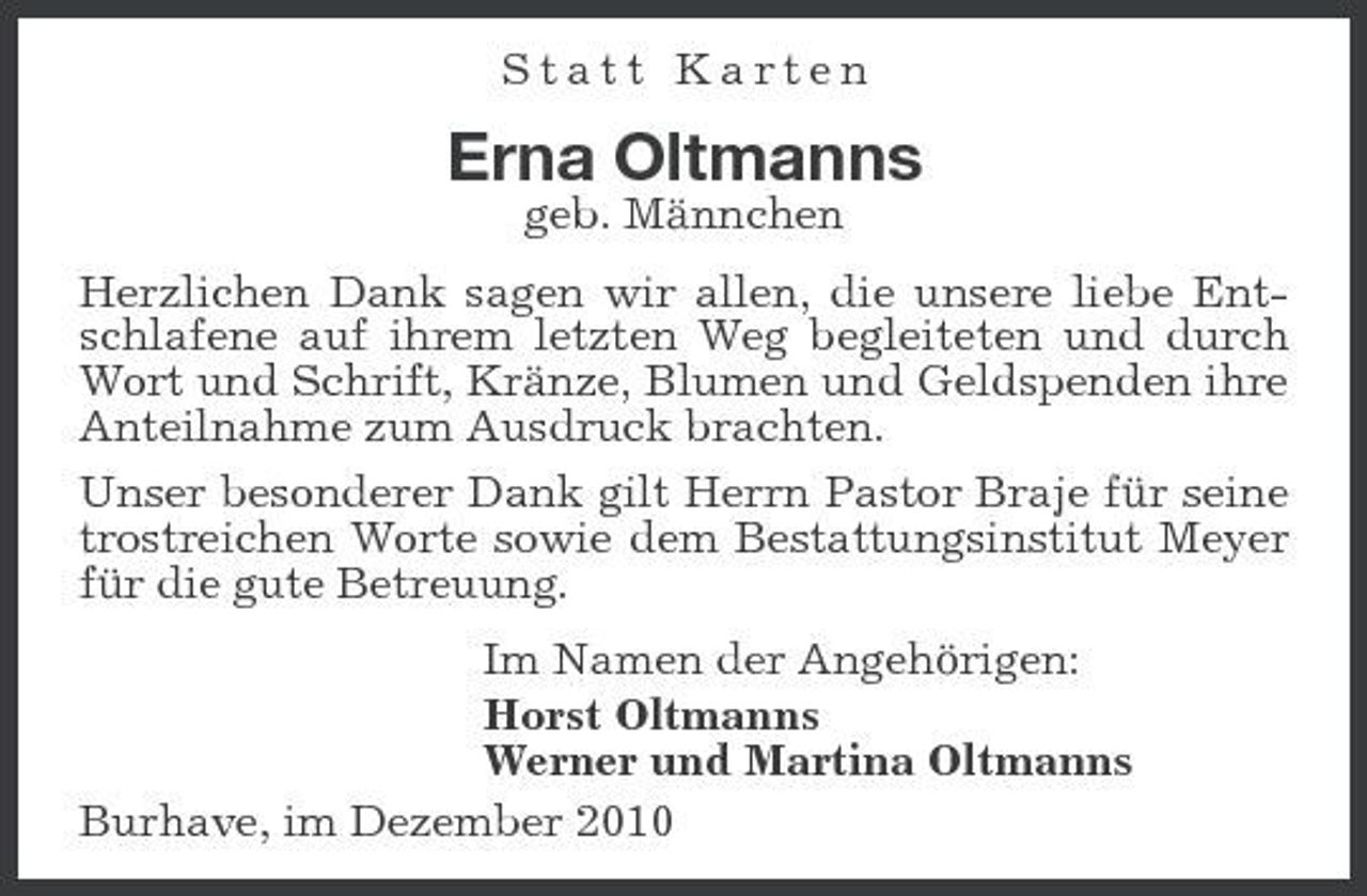 <p>Statt Karten</p><p>Erna Oltmanns<br />geb. Männchen Herzlichen Dank sagen wir allen, die unsere liebe Entschlafene auf ihrem letzten Weg begleiteten und durch Wort und Schrift, Kränze, Blumen und Geldspenden ihre Anteilnahme zum Ausdruck brachten. Unser besonderer Dank gilt Herrn Pastor Braje für seine trostreichen Worte sowie dem Bestattungsinstitut Meyer für die gute Betreuung. Im Namen der Angehörigen: Horst Oltmanns Werner und Martina Oltmanns Burhave, im Dezember 2010</p>