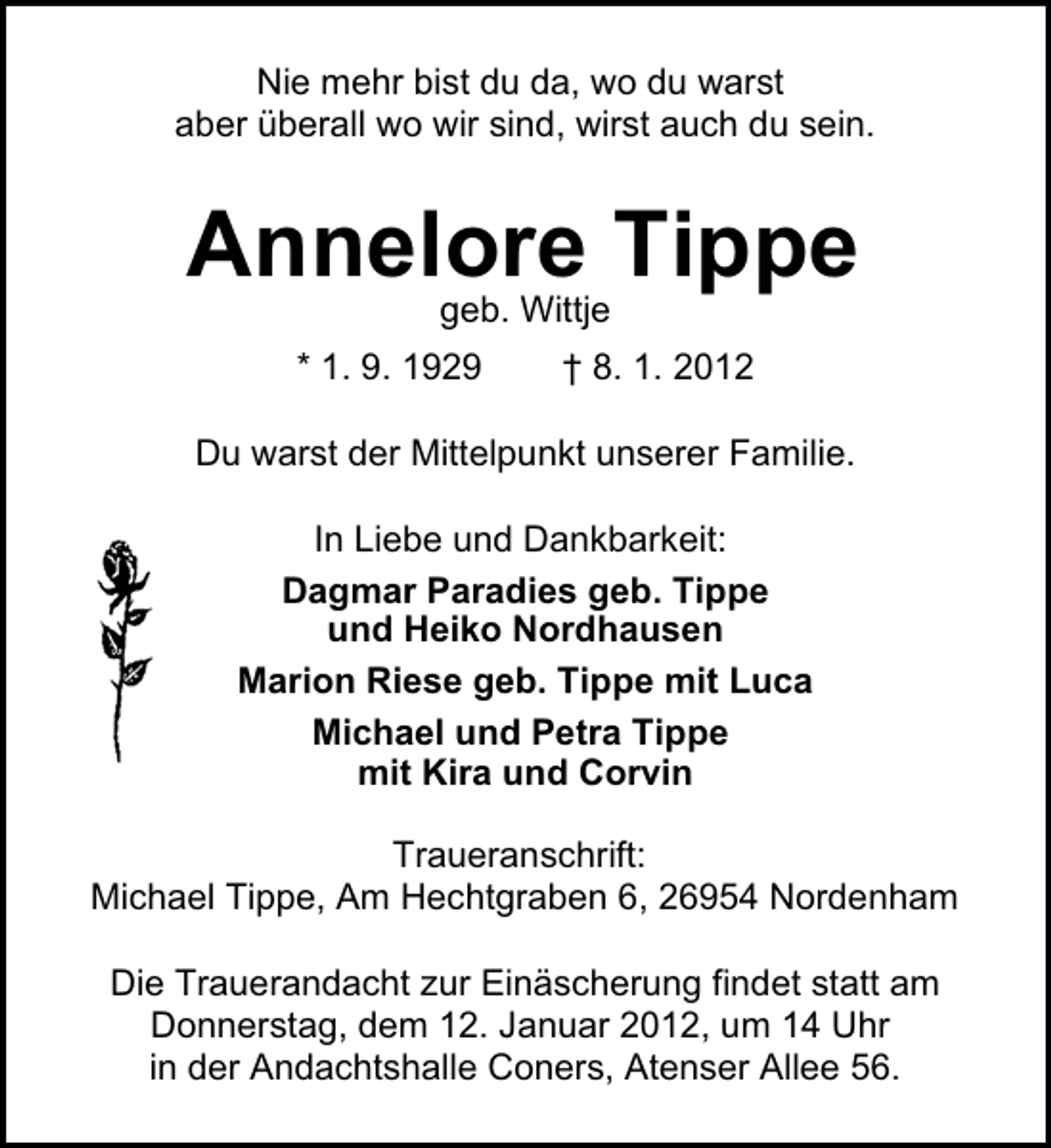 <p>Nie mehr bist du da, wo du warst<br />aber überall wo wir sind, wirst auch du sein.</p><p>Annelore Tippe<br />geb. Wittje<br />* 1. 9. 1929</p><p>† 8. 1. 2012</p><p>Du warst der Mittelpunkt unserer Familie.<br />In Liebe und Dankbarkeit:<br />Dagmar Paradies geb. Tippe<br />und Heiko Nordhausen<br />Marion Riese geb. Tippe mit Luca<br />Michael und Petra Tippe<br />mit Kira und Corvin<br />Traueranschrift:<br />Michael Tippe, Am Hechtgraben 6, 26954 Nordenham<br />Die Trauerandacht zur Einäscherung findet statt am<br />Donnerstag, dem 12. Januar 2012, um 14 Uhr<br />in der Andachtshalle Coners, Atenser Allee 56.</p>
