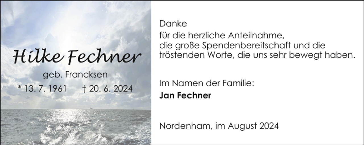 <p>Hilke Fechner<br />geb. Francksen<br />* 13. 7. 1961</p><p>† 20. 6. 2024</p><p>Danke<br />für die herzliche Anteilnahme,<br />die große Spendenbereitschaft und die<br />tröstenden Worte, die uns sehr bewegt haben.<br />Im Namen der Familie:<br />Jan Fechner<br />Nordenham, im August 2024</p>