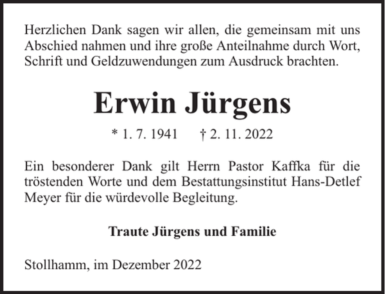 <p>Herzlichen Dank sagen wir allen, die gemeinsam mit uns<br />Abschied nahmen und ihre große Anteilnahme durch Wort,<br />Schrift und Geldzuwendungen zum Ausdruck brachten.</p><p>Erwin Jürgens<br />* 1. 7. 1941</p><p>† 2. 11. 2022</p><p>Ein besonderer Dank gilt Herrn Pastor Kaffka für die<br />tröstenden Worte und dem Bestattungsinstitut Hans-Detlef<br />Meyer für die würdevolle Begleitung.<br />Traute Jürgens und Familie<br />Stollhamm, im Dezember 2022</p>