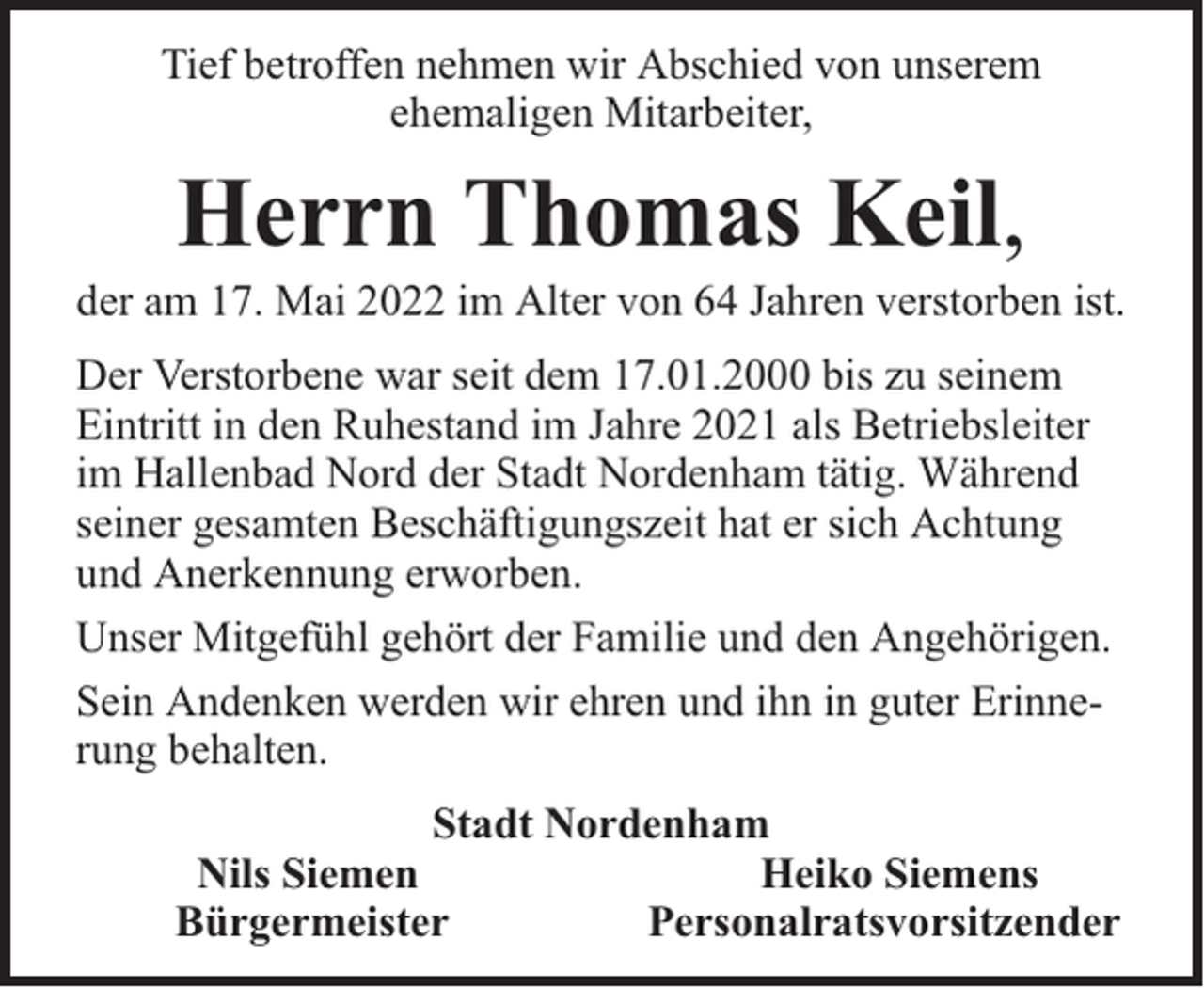 <p>Tief betroffen nehmen wir Abschied von unserem<br />ehemaligen Mitarbeiter,</p><p>Herrn Thomas Keil,</p><p>der am 17. Mai 2022 im Alter von 64 Jahren verstorben ist.<br />Der Verstorbene war seit dem 17.01.2000 bis zu seinem<br />Eintritt in den Ruhestand im Jahre 2021 als Betriebsleiter<br />im Hallenbad Nord der Stadt Nordenham tätig. Während<br />seiner gesamten Beschäftigungszeit hat er sich Achtung<br />und Anerkennung erworben.<br />Unser Mitgefühl gehört der Familie und den Angehörigen.<br />Sein Andenken werden wir ehren und ihn in guter Erinnerung behalten.<br />Stadt Nordenham<br />Nils Siemen<br />Heiko Siemens<br />Bürgermeister<br />Personalratsvorsitzender</p>
