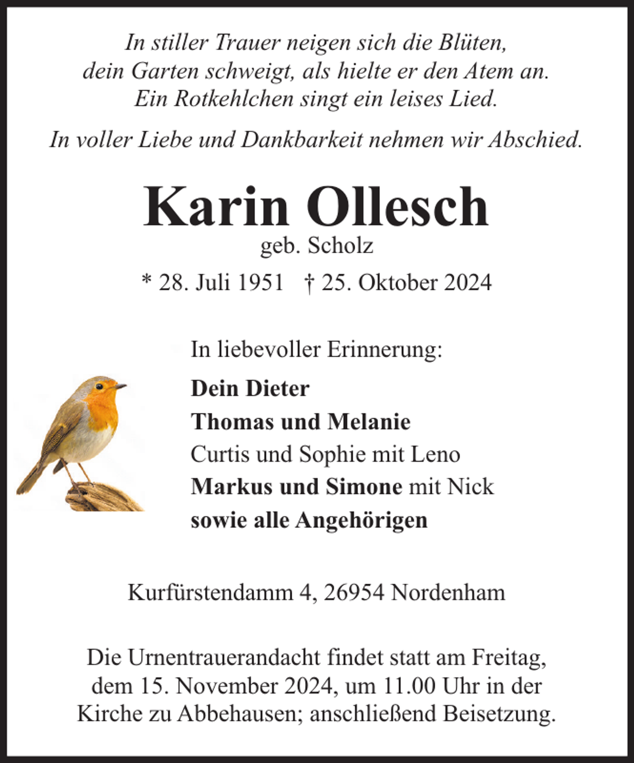 <p>In stiller Trauer neigen sich die Blüten,<br />dein Garten schweigt, als hielte er den Atem an.<br />Ein Rotkehlchen singt ein leises Lied.<br />In voller Liebe und Dankbarkeit nehmen wir Abschied.</p><p>Karin<br />Ollesch<br />geb. Scholz<br />* 28. Juli 1951 † 25. Oktober 2024<br />In liebevoller Erinnerung:<br />Dein Dieter<br />Thomas und Melanie<br />Curtis und Sophie mit Leno<br />Markus und Simone mit Nick<br />sowie alle Angehörigen<br />Kurfürstendamm 4, 26954 Nordenham<br />Die Urnentrauerandacht findet statt am Freitag,<br />dem 15. November 2024, um 11.00 Uhr in der<br />Kirche zu Abbehausen; anschließend Beisetzung.</p>