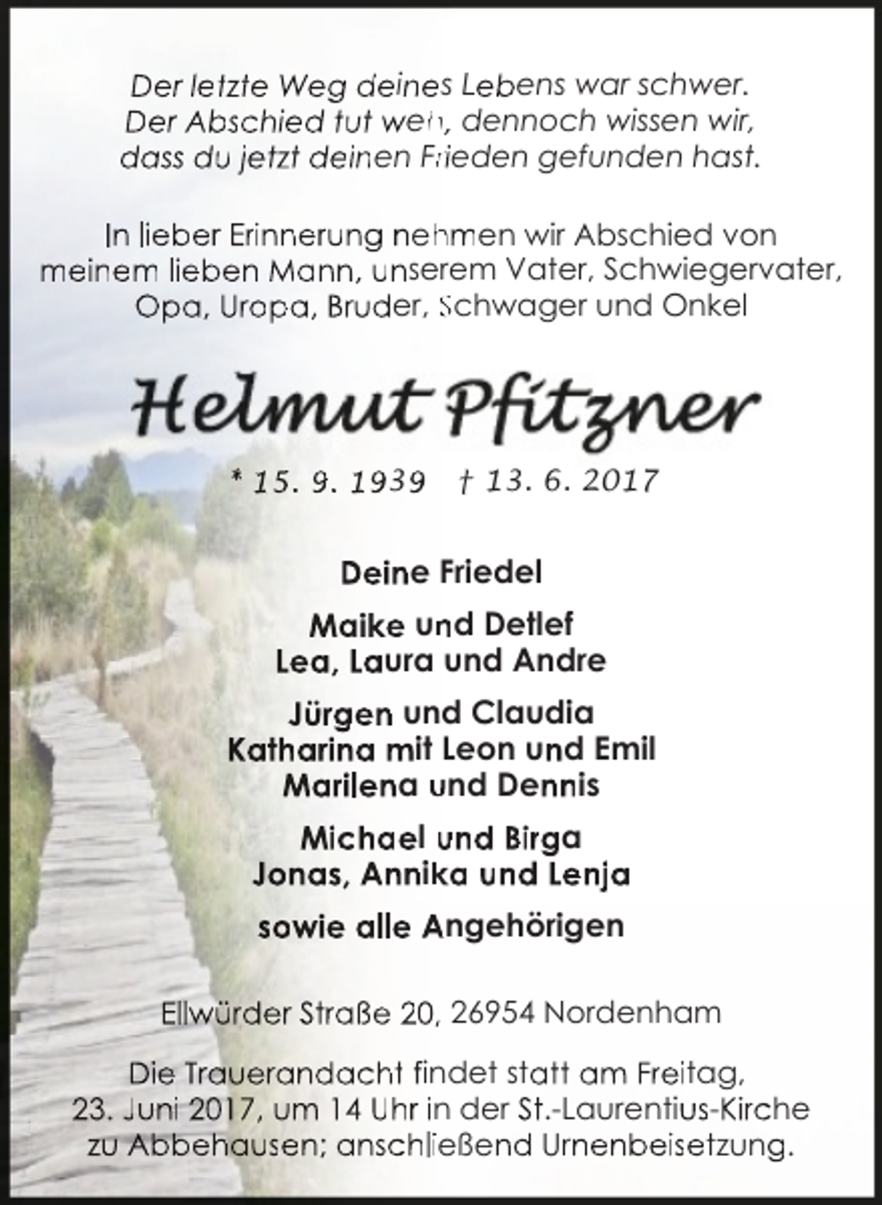 <p>Der letzte Weg deines Lebens war schwer.<br />Der Abschied tut weh<br />h, dennoch wissen wir,<br />dass du jetzt deinen Frrieden gefunden hast.<br />In lieber Erinnerung neh<br />hmen wir Abschied von<br />meinem lieben Mann, unserem Vater, Schwiegervater,<br />Opa, Uropa, Bruder, Schwager und Onkel</p><p>* 15. 9. 1939</p><p>† 13. 6. 2017</p><p>Deine Friedel<br />Maike un<br />nd Detlef<br />Lea, Laura und Andre<br />Jürgen und Claudia<br />Katharina mit Leon und Emil<br />Marilena und Dennis<br />Michael und Birga<br />Jonas, Annik<br />ka und Lenja<br />sowie alle Angehörigen<br />Ellwürder Straße 20, 26954 Nordenham<br />Die Trauerandacht findet statt am Freitag,<br />23. Juni 2017, um 14 Uhr in der St.-Laurentius-Kirche<br />zu Abbehausen; anschließend Urnenbeisetzung.</p>
