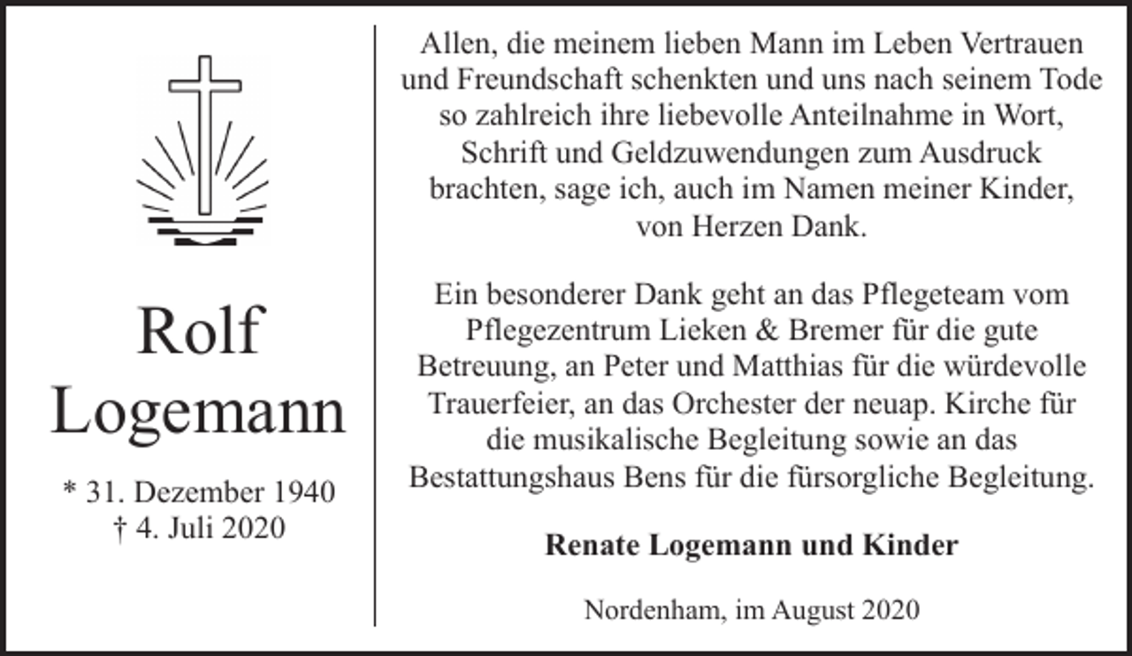 <p>Allen, die meinem lieben Mann im Leben Vertrauen<br />und Freundschaft schenkten und uns nach seinem Tode<br />so zahlreich ihre liebevolle Anteilnahme in Wort,<br />Schrift und Geldzuwendungen zum Ausdruck<br />brachten, sage ich, auch im Namen meiner Kinder,<br />von Herzen Dank.</p><p>Rolf<br />Logemann<br />* 31. Dezember 1940<br />† 4. Juli 2020</p><p>Ein besonderer Dank geht an das Pflegeteam vom<br />Pflegezentrum Lieken &amp; Bremer für die gute<br />Betreuung, an Peter und Matthias für die würdevolle<br />Trauerfeier, an das Orchester der neuap. Kirche für<br />die musikalische Begleitung sowie an das<br />Bestattungshaus Bens für die fürsorgliche Begleitung.<br />Renate Logemann und Kinder<br />Nordenham, im August 2020</p>