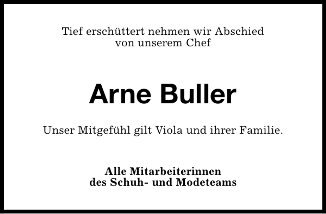 <p>Tief erschüttert nehmen wir Abschied<br />von unserem Chef</p><p>Arne Buller<br />Unser Mitgefühl gilt Viola und ihrer Familie.<br />Alle Mitarbeiterinnen<br />des Schuh- und Modeteams</p>