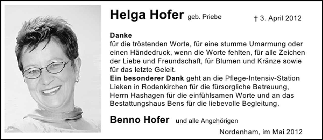 <p>Helga Hofer geb. Priebe</p><p>† 3. April 2012</p><p>Danke<br />für die tröstenden Worte, für eine stumme Umarmung oder<br />einen Händedruck, wenn die Worte fehlten, für alle Zeichen<br />der Liebe und Freundschaft, für Blumen und Kränze sowie<br />für das letzte Geleit.<br />Ein besonderer Dank geht an die Pflege-Intensiv-Station<br />Lieken in Rodenkirchen für die fürsorgliche Betreuung,<br />Herrn Hashagen für die einfühlsamen Worte und an das<br />Bestattungshaus Bens für die liebevolle Begleitung.</p><p>Benno Hofer</p><p>und alle Angehörigen</p><p>Nordenham, im Mai 2012</p>