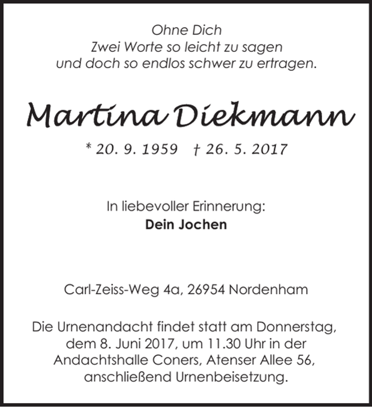 <p>Ohne Dich<br />Zwei Worte so leicht zu sagen<br />und doch so endlos schwer zu ertragen.</p><p>* 20. 9. 1959</p><p>† 26. 5. 2017</p><p>In liebevoller Erinnerung:<br />Dein Jochen</p><p>Carl-Zeiss-Weg 4a, 26954 Nordenham<br />Die Urnenandacht findet statt am Donnerstag,<br />dem 8. Juni 2017, um 11.30 Uhr in der<br />Andachtshalle Coners, Atenser Allee 56,<br />anschließend Urnenbeisetzung.</p>